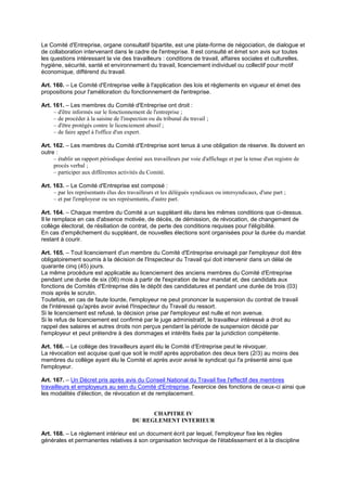 Le Comité d'Entreprise, organe consultatif bipartite, est une plate-forme de négociation, de dialogue et
de collaboration intervenant dans le cadre de l'entreprise. Il est consulté et émet son avis sur toutes
les questions intéressant la vie des travailleurs : conditions de travail, affaires sociales et culturelles,
hygiène, sécurité, santé et environnement du travail, licenciement individuel ou collectif pour motif
économique, différend du travail.
Art. 160. – Le Comité d'Entreprise veille à l'application des lois et règlements en vigueur et émet des
propositions pour l'amélioration du fonctionnement de l'entreprise.
Art. 161. – Les membres du Comité d'Entreprise ont droit :
– d'être informés sur le fonctionnement de l'entreprise ;
– de procéder à la saisine de l'inspection ou du tribunal du travail ;
– d'être protégés contre le licenciement abusif ;
– de faire appel à l'office d'un expert.
Art. 162. – Les membres du Comité d'Entreprise sont tenus à une obligation de réserve. Ils doivent en
outre :
– établir un rapport périodique destiné aux travailleurs par voie d'affichage et par la tenue d'un registre de
procès verbal ;
– participer aux différentes activités du Comité.
Art. 163. – Le Comité d'Entreprise est composé :
– par les représentants élus des travailleurs et les délégués syndicaux ou intersyndicaux, d'une part ;
– et par l'employeur ou ses représentants, d'autre part.
Art. 164. – Chaque membre du Comité a un suppléant élu dans les mêmes conditions que ci-dessus.
Il le remplace en cas d'absence motivée, de décès, de démission, de révocation, de changement de
collège électoral, de résiliation de contrat, de perte des conditions requises pour l'éligibilité.
En cas d'empêchement du suppléant, de nouvelles élections sont organisées pour la durée du mandat
restant à courir.
Art. 165. – Tout licenciement d'un membre du Comité d'Entreprise envisagé par l'employeur doit être
obligatoirement soumis à la décision de l'Inspecteur du Travail qui doit intervenir dans un délai de
quarante cinq (45) jours.
La même procédure est applicable au licenciement des anciens membres du Comité d'Entreprise
pendant une durée de six (06) mois à partir de l'expiration de leur mandat et, des candidats aux
fonctions de Comités d'Entreprise dès le dépôt des candidatures et pendant une durée de trois (03)
mois après le scrutin.
Toutefois, en cas de faute lourde, l'employeur ne peut prononcer la suspension du contrat de travail
de l'intéressé qu'après avoir avisé l'Inspecteur du Travail du ressort.
Si le licenciement est refusé, la décision prise par l'employeur est nulle et non avenue.
Si le refus de licenciement est confirmé par le juge administratif, le travailleur intéressé a droit au
rappel des salaires et autres droits non perçus pendant la période de suspension décidé par
l'employeur et peut prétendre à des dommages et intérêts fixés par la juridiction compétente.
Art. 166. – Le collège des travailleurs ayant élu le Comité d'Entreprise peut le révoquer.
La révocation est acquise quel que soit le motif après approbation des deux tiers (2/3) au moins des
membres du collège ayant élu le Comité et après avoir avisé le syndicat qui l'a présenté ainsi que
l'employeur.
Art. 167. – Un Décret pris après avis du Conseil National du Travail fixe l'effectif des membres
travailleurs et employeurs au sein du Comité d'Entreprise, l'exercice des fonctions de ceux-ci ainsi que
les modalités d'élection, de révocation et de remplacement.
CHAPITRE IV
DU REGLEMENT INTERIEUR
Art. 168. – Le règlement intérieur est un document écrit par lequel, l'employeur fixe les règles
générales et permanentes relatives à son organisation technique de l'établissement et à la discipline
 