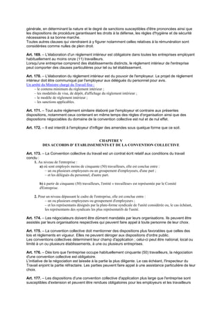 générale, en déterminant la nature et le degré de sanctions susceptibles d'être prononcées ainsi que
les dispositions de procédure garantissant les droits à la défense, les règles d'hygiène et de sécurité
nécessaires à sa bonne marche.
Toutes autres clauses qui viendraient à y figurer notamment celles relatives à la rémunération sont
considérées comme nulles de plein droit.
Art. 169. – L'élaboration d'un règlement intérieur est obligatoire dans toutes les entreprises employant
habituellement au moins onze (11) travailleurs.
Lorsqu'une entreprise comprend des établissements distincts, le règlement intérieur de l'entreprise
peut comporter des clauses particulières pour tel ou tel établissement.
Art. 170. – L'élaboration du règlement intérieur est du pouvoir de l'employeur. Le projet de règlement
intérieur doit être communiqué par l'employeur aux délégués du personnel pour avis.
Un arrêté du Ministre chargé du Travail fixe :
– le contenu minimum du règlement intérieur ;
– les modalités de visa, de dépôt, d'affichage du règlement intérieur ;
– le modèle de règlement intérieur ;
– les sanctions applicables.
Art. 171. – Tout autre règlement similaire élaboré par l'employeur et contraire aux présentes
dispositions, notamment ceux contenant en même temps des règles d'organisation ainsi que des
dispositions négociables du domaine de la convention collective est nul et de nul effet.
Art. 172. – Il est interdit à l'employeur d'infliger des amendes sous quelque forme que ce soit.
CHAPITRE V
DES ACCORDS D' ETABLISSEMENTS ET DE LA CONVENTION COLLECTIVE
Art. 173. – La Convention collective du travail est un contrat écrit relatif aux conditions du travail
conclu :
1. Au niveau de l'entreprise :
a) où sont employés moins de cinquante (50) travailleurs, elle est conclue entre :
– un ou plusieurs employeurs ou un groupement d'employeurs, d'une part ;
– et les délégués du personnel, d'autre part.
b) à partir de cinquante (50) travailleurs, l'entité « travailleur» est représentée par le Comité
d'Entreprise.
2. Pour un niveau dépassant le cadre de l'entreprise, elle est conclue entre :
– un ou plusieurs employeurs ou groupement d'employeurs ;
– et les représentants désignés par la plate-forme syndicale de l'unité considérée ou, le cas échéant,
les représentants des syndicats les plus représentatifs de l'unité.
Art. 174. – Les négociateurs doivent être dûment mandatés par leurs organisations. Ils peuvent être
assistés par leurs organisations respectives qui peuvent faire appel à toute personne de leur choix.
Art. 175. – La convention collective doit mentionner des dispositions plus favorables que celles des
lois et règlements en vigueur. Elles ne peuvent déroger aux dispositions d'ordre public.
Les conventions collectives déterminent leur champ d'application ; celui-ci peut être national, local ou
limité à un ou plusieurs établissements, à une ou plusieurs entreprises.
Art. 176. – Dès lors que l'entreprise occupe habituellement cinquante (50) travailleurs, la négociation
d'une convention collective est obligatoire.
L'initiative de la négociation est laissée à la partie la plus diligente. Le cas échéant, l'Inspecteur du
Travail enjoint la partie réfractaire. Les parties peuvent faire appel à une assistance particulière de leur
choix.
Art. 177. – Les dispositions d'une convention collective d'application plus large que l'entreprise sont
susceptibles d'extension et peuvent être rendues obligatoires pour les employeurs et les travailleurs
 