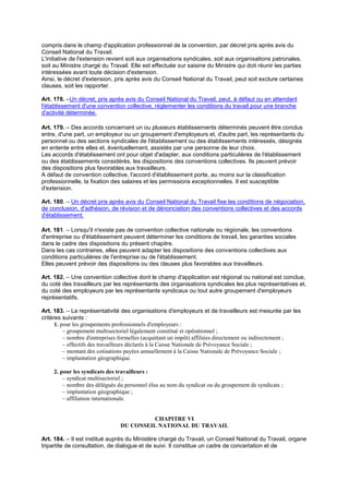 compris dans le champ d'application professionnel de la convention, par décret pris après avis du
Conseil National du Travail.
L'initiative de l'extension revient soit aux organisations syndicales, soit aux organisations patronales,
soit au Ministre chargé du Travail. Elle est effectuée sur saisine du Ministre qui doit réunir les parties
intéressées avant toute décision d'extension.
Ainsi, le décret d'extension, pris après avis du Conseil National du Travail, peut soit exclure certaines
clauses, soit les rapporter.
Art. 178. –Un décret, pris après avis du Conseil National du Travail, peut, à défaut ou en attendant
l'établissement d'une convention collective, réglementer les conditions du travail pour une branche
d'activité déterminée.
Art. 179. – Des accords concernant un ou plusieurs établissements déterminés peuvent être conclus
entre, d'une part, un employeur ou un groupement d'employeurs et, d'autre part, les représentants du
personnel ou des sections syndicales de l'établissement ou des établissements intéressés, désignés
en entente entre elles et, éventuellement, assistés par une personne de leur choix.
Les accords d'établissement ont pour objet d'adapter, aux conditions particulières de l'établissement
ou des établissements considérés, les dispositions des conventions collectives. Ils peuvent prévoir
des dispositions plus favorables aux travailleurs.
A défaut de convention collective, l'accord d'établissement porte, au moins sur la classification
professionnelle, la fixation des salaires et les permissions exceptionnelles. Il est susceptible
d'extension.
Art. 180. – Un décret pris après avis du Conseil National du Travail fixe les conditions de négociation,
de conclusion, d'adhésion, de révision et de dénonciation des conventions collectives et des accords
d'établissement.
Art. 181. – Lorsqu'il n'existe pas de convention collective nationale ou régionale, les conventions
d'entreprise ou d'établissement peuvent déterminer les conditions de travail, les garanties sociales
dans le cadre des dispositions du présent chapitre.
Dans les cas contraires, elles peuvent adapter les dispositions des conventions collectives aux
conditions particulières de l'entreprise ou de l'établissement.
Elles peuvent prévoir des dispositions ou des clauses plus favorables aux travailleurs.
Art. 182. – Une convention collective dont le champ d'application est régional ou national est conclue,
du coté des travailleurs par les représentants des organisations syndicales les plus représentatives et,
du coté des employeurs par les représentants syndicaux ou tout autre groupement d'employeurs
représentatifs.
Art. 183. – La représentativité des organisations d'employeurs et de travailleurs est mesurée par les
critères suivants :
1. pour les groupements professionnels d'employeurs :
– groupement multisectoriel légalement constitué et opérationnel ;
– nombre d'entreprises formelles (acquittant un impôt) affiliées directement ou indirectement ;
– effectifs des travailleurs déclarés à la Caisse Nationale de Prévoyance Sociale ;
– montant des cotisations payées annuellement à la Caisse Nationale de Prévoyance Sociale ;
– implantation géographique.
2. pour les syndicats des travailleurs :
– syndicat multisectoriel ;
– nombre des délégués du personnel élus au nom du syndicat ou du groupement de syndicats ;
– implantation géographique ;
– affiliation internationale.
CHAPITRE VI
DU CONSEIL NATIONAL DU TRAVAIL
Art. 184. – Il est institué auprès du Ministère chargé du Travail, un Conseil National du Travail, organe
tripartite de consultation, de dialogue et de suivi. Il constitue un cadre de concertation et de
 