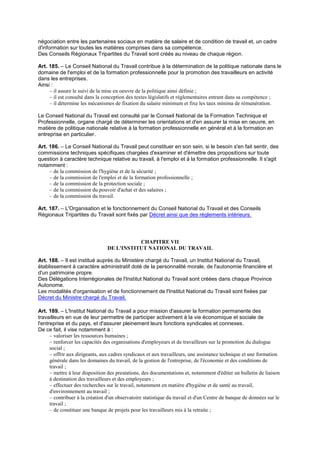 négociation entre les partenaires sociaux en matière de salaire et de condition de travail et, un cadre
d'information sur toutes les matières comprises dans sa compétence.
Des Conseils Régionaux Tripartites du Travail sont créés au niveau de chaque région.
Art. 185. – Le Conseil National du Travail contribue à la détermination de la politique nationale dans le
domaine de l'emploi et de la formation professionnelle pour la promotion des travailleurs en activité
dans les entreprises.
Ainsi :
– il assure le suivi de la mise en oeuvre de la politique ainsi définie ;
– il est consulté dans la conception des textes législatifs et réglementaires entrant dans sa compétence ;
– il détermine les mécanismes de fixation du salaire minimum et fixe les taux minima de rémunération.
Le Conseil National du Travail est consulté par le Conseil National de la Formation Technique et
Professionnelle, organe chargé de déterminer les orientations et d'en assurer la mise en oeuvre, en
matière de politique nationale relative à la formation professionnelle en général et à la formation en
entreprise en particulier.
Art. 186. – Le Conseil National du Travail peut constituer en son sein, si le besoin s'en fait sentir, des
commissions techniques spécifiques chargées d'examiner et d'émettre des propositions sur toute
question à caractère technique relative au travail, à l'emploi et à la formation professionnelle. Il s'agit
notamment :
– de la commission de l'hygiène et de la sécurité ;
– de la commission de l'emploi et de la formation professionnelle ;
– de la commission de la protection sociale ;
– de la commission du pouvoir d'achat et des salaires ;
– de la commission du travail.
Art. 187. – L'Organisation et le fonctionnement du Conseil National du Travail et des Conseils
Régionaux Tripartites du Travail sont fixés par Décret ainsi que des règlements intérieurs.
CHAPITRE VII
DE L'INSTITUT NATIONAL DU TRAVAIL
Art. 188. – Il est institué auprès du Ministère chargé du Travail, un Institut National du Travail,
établissement à caractère administratif doté de la personnalité morale, de l'autonomie financière et
d'un patrimoine propre.
Des Délégations Interrégionales de l'Institut National du Travail sont créées dans chaque Province
Autonome.
Les modalités d'organisation et de fonctionnement de l'Institut National du Travail sont fixées par
Décret du Ministre chargé du Travail.
Art. 189. – L'Institut National du Travail a pour mission d'assurer la formation permanente des
travailleurs en vue de leur permettre de participer activement à la vie économique et sociale de
l'entreprise et du pays, et d'assurer pleinement leurs fonctions syndicales et connexes.
De ce fait, il vise notamment à :
– valoriser les ressources humaines ;
– renforcer les capacités des organisations d'employeurs et de travailleurs sur la promotion du dialogue
social ;
– offrir aux dirigeants, aux cadres syndicaux et aux travailleurs, une assistance technique et une formation
générale dans les domaines du travail, de la gestion de l'entreprise, de l'économie et des conditions de
travail ;
– mettre à leur disposition des prestations, des documentations et, notamment d'éditer un bulletin de liaison
à destination des travailleurs et des employeurs ;
– effectuer des recherches sur le travail, notamment en matière d'hygiène et de santé au travail,
d'environnement au travail ;
– contribuer à la création d'un observatoire statistique du travail et d'un Centre de banque de données sur le
travail ;
– de constituer une banque de projets pour les travailleurs mis à la retraite ;
 