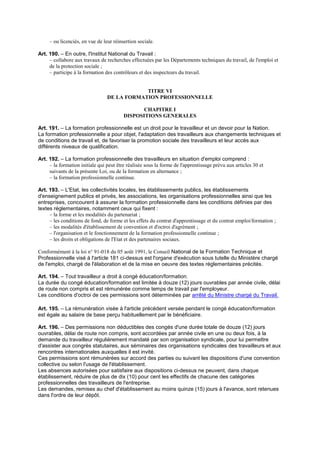 – ou licenciés, en vue de leur réinsertion sociale.
Art. 190. – En outre, l'Institut National du Travail :
– collabore aux travaux de recherches effectuées par les Départements techniques du travail, de l'emploi et
de la protection sociale ;
– participe à la formation des contrôleurs et des inspecteurs du travail.
TITRE VI
DE LA FORMATION PROFESSIONNELLE
CHAPITRE I
DISPOSITIONS GENERALES
Art. 191. – La formation professionnelle est un droit pour le travailleur et un devoir pour la Nation.
La formation professionnelle a pour objet, l'adaptation des travailleurs aux changements techniques et
de conditions de travail et, de favoriser la promotion sociale des travailleurs et leur accès aux
différents niveaux de qualification.
Art. 192. – La formation professionnelle des travailleurs en situation d'emploi comprend :
– la formation initiale qui peut être réalisée sous la forme de l'apprentissage prévu aux articles 30 et
suivants de la présente Loi, ou de la formation en alternance ;
– la formation professionnelle continue.
Art. 193. – L'Etat, les collectivités locales, les établissements publics, les établissements
d'enseignement publics et privés, les associations, les organisations professionnelles ainsi que les
entreprises, concourent à assurer la formation professionnelle dans les conditions définies par des
textes réglementaires, notamment ceux qui fixent :
– la forme et les modalités du partenariat ;
– les conditions de fond, de forme et les effets du contrat d'apprentissage et du contrat emploi/formation ;
– les modalités d'établissement de convention et d'octroi d'agrément ;
– l'organisation et le fonctionnement de la formation professionnelle continue ;
– les droits et obligations de l'Etat et des partenaires sociaux.
Conformément à la loi n° 91-018 du 05 août 1991, le Conseil National de la Formation Technique et
Professionnelle visé à l'article 181 ci-dessus est l'organe d'exécution sous tutelle du Ministère chargé
de l'emploi, chargé de l'élaboration et de la mise en oeuvre des textes réglementaires précités.
Art. 194. – Tout travailleur a droit à congé éducation/formation.
La durée du congé éducation/formation est limitée à douze (12) jours ouvrables par année civile, délai
de route non compris et est rémunérée comme temps de travail par l'employeur.
Les conditions d'octroi de ces permissions sont déterminées par arrêté du Ministre chargé du Travail.
Art. 195. – La rémunération visée à l'article précédent versée pendant le congé éducation/formation
est égale au salaire de base perçu habituellement par le bénéficiaire.
Art. 196. – Des permissions non déductibles des congés d'une durée totale de douze (12) jours
ouvrables, délai de route non compris, sont accordées par année civile en une ou deux fois, à la
demande du travailleur régulièrement mandaté par son organisation syndicale, pour lui permettre
d'assister aux congrès statutaires, aux séminaires des organisations syndicales des travailleurs et aux
rencontres internationales auxquelles il est invité.
Ces permissions sont rémunérées sur accord des parties ou suivant les dispositions d'une convention
collective ou selon l'usage de l'établissement.
Les absences autorisées pour satisfaire aux dispositions ci-dessus ne peuvent, dans chaque
établissement, réduire de plus de dix (10) pour cent les effectifs de chacune des catégories
professionnelles des travailleurs de l'entreprise.
Les demandes, remises au chef d'établissement au moins quinze (15) jours à l'avance, sont retenues
dans l'ordre de leur dépôt.
 