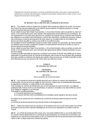 l'imposition de travail aux personnes se trouvant en détention préventive ainsi que la cession gratuite de
main-d'oeuvre carcérale à des particuliers, entreprises ou personnes morales privées, même si ceux-ci sont
chargés de l'exécution de travaux publics.
CHAPITRE III
DU RESPECT DE LA DIGNITE DE LA PERSONNE HUMAINE
Art. 5. – Tout salarié a droit au respect de sa dignité. Dans toutes les relations de travail, nul ne peut
être victime de mauvais traitement ou de violence portant atteinte à l'intégrité physique ou morale
prévue et sanctionnée par le Code Pénal.
Aucun salarié ne peut faire l'objet d'une sanction, ni d'une discrimination dans sa carrière ou dans son
travail, ni d'un licenciement pour avoir résisté à des agissements de harcèlement d'un employeur, de
son représentant ou de toute autre personne qui, abusant de l'autorité que lui confèrent ses fonctions,
ses relations ou sa position dans l'entreprise, a donné des instructions, proféré des menaces, imposé
des contraintes ou exercé des pressions de toute nature sur ce salarié dans le but d'obtenir des
faveurs de nature sexuelle ou autres à son profit ou au profit d'un tiers.
Est considéré comme harcèlement sexuel au travail, toute conduite non souhaitée, de nature sexuelle
qui interfère avec le travail, conditionne l'emploi ou le déroulement normal de la carrière ou crée un
environnement de travail intimidant.
Aucun salarié ne peut faire l'objet d'une sanction, ni d'une discrimination dans sa carrière ou dans son
travail, ni d'un licenciement pour avoir témoigné des agissements définis à l'alinéa précédent ou pour
les avoir relatés.
Lorsque la fouille corporelle du personnel, à l'entrée ou à la sortie du travail, est justifiée par la nature
particulière du travail accompli ou l'activité de l'entreprise, elle ne peut en aucune façon être pratiquée
dans des conditions contraires à la dignité des salariés. Dans tous les cas, la fouille corporelle ne doit
être effectuée que par une personne de même sexe que celle qui la subit.
TITRE II
DU CONTRAT DU TRAVAIL
CHAPITRE I
DU CONTRAT DE TRAVAIL
SECTION 1
De la conclusion du contrat de travail
Art. 6. – Les contrats de travail sont passés librement sous réserve du respect des dispositions
d'ordre public. Ils sont soumis aux règles de droit commun, notamment, le consentement des parties,
la capacité de contracter, un objet certain et une cause licite.
Il est constaté, au moment de l'embauche, par un écrit précisant au moins la fonction, la catégorie
professionnelle, l'indice minimum de classification, le salaire du travailleur et la date d'effet du contrat.
Il est rédigé en malgache ou en français.
Il est établi en double exemplaire :
1. Le premier étant tenu par l'employeur ;
2. Le second doit être remis immédiatement au travailleur après signature des deux parties.
En l'absence de contrat par écrit, l'existence du contrat de travail peut être prouvée par tous les
moyens.
Le contrat de travail est exempt de tout droit de timbre et d'enregistrement.
Art. 7. – Quels que soient le lieu de conclusion et la résidence de l'une ou de l'autre partie, tout contrat
de travail conclu pour être exécuté à Madagascar est soumis aux dispositions du présent Code du
Travail.
Art. 8. – Le contrat de travail peut être conclu pour une durée indéterminée ou une durée déterminée.
Un contrat à durée déterminée est un contrat de travail caractérisé, au moment de sa conclusion, par
l'existence d'un terme fixé par les parties ou lié à un événement dont la survenance future est certaine
même si elle ne dépend pas de la volonté des parties.
 