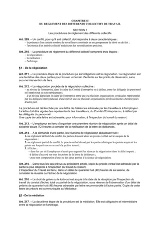 CHAPITRE II
DU REGLEMENT DES DIFFERENDS COLLECTIFS DE TRAVAIL
SECTION 1
Les procédures de règlement des différents collectifs
Art. 209. – Un conflit, pour qu'il soit collectif, doit répondre à deux caractéristiques :
– la présence d'un certain nombre de travailleurs constitués en un groupement de droit ou de fait ;
– l'existence d'un intérêt collectif traduit par des revendications précises.
Art. 210. – La procédure de règlement du différend collectif comprend trois étapes :
– la négociation ;
– la médiation ;
– l'arbitrage.
§1 – De la négociation
Art. 211. – La première étape de la procédure qui est obligatoire est la négociation. La négociation est
une tentative des deux parties pour trouver un terrain d'entente sur les points de dissension, sans
aucune intervention de tiers.
Art. 212. – La négociation procède de la négociation collective :
– au niveau de l'entreprise, dans le cadre du Comité d'entreprise ou à défaut, entre les délégués du personnel
et l'employeur ou son représentant ;
– à un niveau dépassant le cadre de l'entreprise entre une ou plusieurs organisations syndicales représentées
par les délégués intersyndicaux d'une part et une ou plusieurs organisations professionnelles d'employeurs
d'autre part.
La procédure est déclenchée par une lettre de doléances adressée par les travailleurs à l'employeur.
La lettre doit être signée des représentants des travailleurs, du Comité d'Entreprise ou, à défaut par
les délégués du personnel.
Une copie de cette lettre est adressée, pour information, à l'inspection du travail du ressort.
Art. 213. – L'employeur est tenu d'organiser une première réunion de négociation après un délai de
soixante douze (72) heures à compter de la notification de la lettre de doléances.
Art. 214. – A la demande d'une partie, les réunions de négociation aboutissent soit :
1. au règlement définitif du conflit, les parties dressent alors un procès-verbal sur les acquis de la
négociation ;
2. au règlement partiel du conflit, le procès-verbal dressé par les parties distingue les points acquis et les
points sur lesquels aucun accord n'a pu être trouvé ;
3. à l'échec :
– dans les cas où l'employeur n'aurait pas organisé les séances de négociation dans le délai imparti ;
–à défaut d'accord sur tous les points de la lettre de doléances ;
– pour non comparution d'une ou des deux parties à la séance de négociation.
Art. 215. – Dans tous les cas prévus au précédent article, copie du procès verbal est adressée par la
partie la plus diligente à l'inspection du travail du ressort.
L'Inspecteur du Travail est tenu, dans un délai de quarante huit (48) heures de sa saisine, de
constater la réussite ou l'échec de la négociation.
Art. 216. – Le droit de grève ou le lock-out est acquis à la date de la réception par l'inspection du
travail du constat d'échec total ou partiel de la négociation, sous réserve de l'observation d'un délai de
préavis de quarante huit (48) heures adressée par lettre recommandée à l'autre partie. Copie de cette
lettre de préavis est communiquée au Médiateur.
§2 - De la médiation
Art. 217. – La deuxième étape de la procédure est la médiation. Elle est obligatoire et intermédiaire
entre la négociation et l'arbitrage.
 