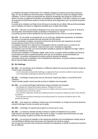 La médiation fait appel à l'intervention d'un médiateur désigné en entente par les deux parties en
litige. En cas de désaccord entre les parties, l'Inspecteur du Travail du ressort est désigné d'office
médiateur. Il a pour mission de rapprocher les positions divergentes des parties en conflit en les
aidant à trouver un règlement honorable et mutuellement acceptable. A cet effet, il dispose d'un délai
de quarante huit (48) heures après le constat de l'échec de la négociation pour convoquer les parties
en conflit.
La durée de la médiation est fixée à trois (03) jours à compter de son début. Elle peut être prolongée
par le médiateur s'il estime un règlement probable dans un délai raisonnable.
Art. 218. – Dans les circonscriptions éloignées et non pourvues d'inspection du travail, le chef de la
circonscription administrative locale se substitue à l'Inspecteur du Travail.
Les parties peuvent se faire représenter par des personnes de leur choix en vue de la médiation.
Art. 219. – Si une partie ne comparaît pas ou ne se fait pas valablement représenter, le médiateur
convoque à nouveau les parties dans les quarante huit (48) heures.
La non comparution constitue une entrave à l'exercice de la fonction des inspecteurs du travail
sanctionnée par l'article 473 du Code Pénal.
Le médiateur dispose d'un réel pouvoir d'investigation afin de connaître avec un maximum de
précision les données du problème, notamment par voie d' enquêtes et expertises.
Le médiateur peut formuler une recommandation partielle ou globale de règlement du litige. Celle-ci
n'est pas imposée aux parties.
A l'issue de la médiation, le médiateur établit, selon le cas, un procès verbal constatant soit l'accord,
soit le désaccord total ou partiel des parties ainsi que, le cas échéant, la recommandation du
médiateur. Les parties contresignent le procès verbal et reçoivent ampliation.
Les points acquis par le médiateur sont immédiatement exécutoires ; le procès-verbal de médiation
doit en fixer les délais d'exécution.
§3 - De l'arbitrage
Art. 220. – En cas d'échec de la médiation, le différend collectif est soumis par le Ministère chargé du
Travail et des Lois Sociales :
– soit à la procédure contractuelle d'arbitrage en application d'une convention collective liant les parties ;
– soit à la procédure d'arbitrage du tribunal du travail du ressort.
Art. 221. – L'arbitrage ne peut porter que sur des points n'ayant pas obtenu un accord lors de la
médiation.
Toute nouvelle requête n'ayant pas été soumise à médiation est irrecevable.
Art. 222. – Le conseil d'arbitrage institué dans chaque juridiction est composé :
– du Président du Tribunal de Première Instance, Président du Conseil ;
– du Président du Tribunal du Travail du ressort ou à défaut celui qui en assure la fonction ;
– de l'Inspecteur du Travail du ressort ;
– d'un assesseur employeur nommé par l'employeur parmi les assesseurs employeurs dans la liste annuelle
du tribunal ;
– d'un assesseur travailleur nommé par les travailleurs parmi les assesseurs travailleurs dans la liste
annuelle du tribunal.
Art. 223. – Si le rapport du médiateur contient une recommandation, la charge de la preuve devant le
conseil d'arbitrage incombe à la partie qui la rejette.
Art. 224. – L'arbitrage ne suspend pas la grève ou le lock-out en cours.
Art. 225. – La sentence arbitrale doit être motivée et notifiée immédiatement aux parties.
Cette décision est finale et sans appel. Elle met fin au litige. A compter de la transmission de cette
décision aux parties, la grève ou le lock-out doit se terminer.
Art. 226. – Les accords de médiation et les sentences arbitrales sont immédiatement insérés dans le
Journal Officiel et affichés dans les bureaux de l'inspection du travail du ressort.
Les minutes des accords et des sentences arbitrales sont déposées au Greffe du tribunal du travail du
lieu du différend.
 