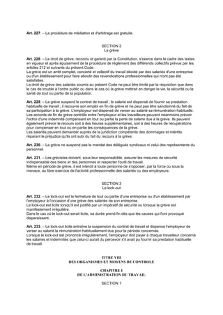 Art. 227. – La procédure de médiation et d'arbitrage est gratuite.
SECTION 2
La grève
Art. 228. – Le droit de grève, reconnu et garanti par la Constitution, s'exerce dans le cadre des textes
en vigueur et après épuisement de la procédure de règlement des différends collectifs prévue par les
articles 212 et suivants du présent Code.
La grève est un arrêt complet, concerté et collectif du travail décidé par des salariés d'une entreprise
ou d'un établissement pour faire aboutir des revendications professionnelles qui n'ont pas été
satisfaites.
Le droit de grève des salariés soumis au présent Code ne peut être limité par la réquisition que dans
le cas de trouble à l'ordre public ou dans le cas où la grève mettrait en danger la vie, la sécurité ou la
santé de tout ou partie de la population.
Art. 229. – La grève suspend le contrat de travail ; le salarié est dispensé de fournir sa prestation
habituelle de travail ; il recouvre son emploi en fin de grève et ne peut pas être sanctionné du fait de
sa participation à la grève. L'employeur est dispensé de verser au salarié sa rémunération habituelle.
Les accords de fin de grève contrôle entre l'employeur et les travailleurs peuvent néanmoins prévoir
l'octroi d'une indemnité compensant en tout ou partie la perte de salaire due à la grève. Ils peuvent
également prévoir le recours soit à des heures supplémentaires, soit à des heures de récupérations
pour compenser en tout ou en partie les conséquences de la grève.
Les salariés peuvent demander auprès de la juridiction compétente des dommages et intérêts
réparant le préjudice qu'ils ont subi du fait du recours à la grève.
Art. 230. – La grève ne suspend pas le mandat des délégués syndicaux ni celui des représentants du
personnel.
Art. 231. – Les grévistes doivent, sous leur responsabilité, assurer les mesures de sécurité
indispensable des biens et des personnes et respecter l'outil de travail.
Même en période de grève, il est interdit à toute personne de s'opposer, par la force ou sous la
menace, au libre exercice de l'activité professionnelle des salariés ou des employeurs.
SECTION 3
Le lock-out
Art. 232. – Le lock-out est la fermeture de tout ou partie d'une entreprise ou d'un établissement par
l'employeur à l'occasion d'une grève des salariés de son entreprise.
Le lock-out est licite lorsqu'il est justifié par un impératif de sécurité ou lorsque la grève est
manifestement irrégulière.
Dans le cas où le lock-out serait licite, sa durée prend fin dès que les causes qui l'ont provoqué
disparaissent.
Art. 233. – Le lock-out licite entraîne la suspension du contrat de travail et dispense l'employeur de
verser au salarié la rémunération habituellement due pour la période concernée.
Lorsque le lock-out est prononcé irrégulièrement, l'employeur doit payer à chaque travailleur concerné
les salaires et indemnités que celui-ci aurait du percevoir s'il avait pu fournir sa prestation habituelle
de travail.
TITRE VIII
DES ORGANISMES ET MOYENS DE CONTROLE
CHAPITRE I
DE L'ADMINISTRATION DU TRAVAIL
SECTION 1
 