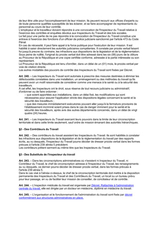 de leur être utile pour l'accomplissement de leur mission. Ils peuvent recourir aux offices d'experts ou
de toute personne qualifiée susceptible de les éclairer, et se faire accompagner de représentants du
personnel au cours de leur contrôle.
L'employeur et le travailleur doivent répondre à une convocation de l'Inspecteur du Travail relative à
l'exercice des contrôles et enquêtes dévolus aux Inspecteurs du Travail et des lois sociales.
Le fait pour une partie de ne pas répondre à la convocation de l'Inspecteur du Travail constitue une
entrave à l'exercice des fonctions d'un officier de police judiciaire sanctionné par l'article 473 du Code
Pénal.
En cas de nécessité, il peut faire appel à la force publique pour l'exécution de leur mission. Il est
habilité à saisir directement les autorités judiciaires compétentes. Il constate par procès verbal faisant
foi jusqu'à preuve du contraire, les infractions aux dispositions de la législation et de la réglementation.
Sous peine de nullité, l'original du procès verbal doit être adressé dans les six (06) jours de la clôture
au Procureur de la République et une copie certifiée conforme, adressée à la partie intéressée ou son
représentant.
Le Procureur de la République est tenu d'enrôler, dans un délai de un (01) mois, le procès-verbal par
voie de citation directe.
Les autres modalités des pouvoirs de contrôle des Inspecteurs du Travail sont fixées par Décret.
Art. 240. – Les Inspecteurs du Travail sont autorisés à prescrire des mesures destinées à éliminer les
défectuosités constatées dans une installation, un aménagement ou des méthodes du travail qu'ils
peuvent avoir un motif raisonnable de considérer comme une menace à la santé ou à la sécurité des
travailleurs.
A cet effet, les Inspecteurs ont le droit, sous réserve de tout recours judiciaire ou administratif,
d'ordonner ou de faire ordonner :
– que soient apportées aux installations, dans un délai fixé, les modifications qui sont
nécessaires pour assurer l'application stricte des dispositions légales concernant la santé et la
sécurité des travailleurs ;
– que des mesures immédiatement exécutoires pouvant aller jusqu'à la fermeture provisoire de
l’établissement incriminé soient prises dans le cas de danger imminent pour la santé et la
sécurité des travailleurs, après avis des autres départements concernés, dans un délai de vingt
quatre (24) heures.
Art. 241. – Les Inspecteurs du Travail exercent leurs pouvoirs dans la limite de leur circonscription
territoriale et dans cette limite seulement, sauf ordre de mission émanant des autorités hiérarchiques.
§2 - Des Contrôleurs du Travail
Art. 242. – Des contrôleurs du travail assistent les Inspecteurs du Travail. Ils sont habilités à constater
les infractions aux dispositions de la législation et de la réglementation du travail par des rapports
écrits, au vu desquels, l'Inspecteur du Travail pourra décider de dresser procès verbal dans les formes
prévues à l'article 239 alinéa 5 précédent.
Les contrôleurs prêtent serment au même titre que les Inspecteurs du Travail.
§3 - Des Substituts de l'inspecteur du travail
Art. 243. – Dans les circonscriptions administratives où n'existent ni Inspecteur du Travail, ni
Contrôleur du Travail, le chef de circonscription adresse à l'Inspecteur du Travail, les renseignements
au vu desquels, ce dernier pourra décider de dresser procès verbal, dans les formes prévues à
l'article 239 alinéa 5.
Dans le cas visé à l'alinéa ci-dessus, le chef de la circonscription territoriale doit mettre à la disposition
permanente des Inspecteurs du Travail et des Contrôleurs du Travail, un local ou un bureau prévu
pour leur passage, en vu de faciliter leur mission de conseiller, de conciliateur et de contrôle.
Art. 244. – L'inspection médicale du travail est organisée par Décret. Rattachée à l'administration
centrale du travail, elle est dirigée par un docteur en médecine, diplômé en médecine du travail.
Art. 245. – L'organisation et le fonctionnement de l'administration du travail sont fixés par décret
conformément aux structures administratives en place.
 