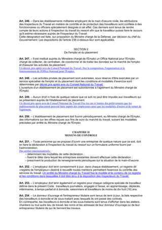Art. 246. – Dans les établissements militaires employant de la main d'oeuvre civile, les attributions
des Inspecteurs du Travail en matière de contrôle et de protection des travailleurs sont confiées à des
fonctionnaires ou officiers spécialement désignés à cet effet. Ces derniers sont tenus de rendre
compte de leurs actions à l'inspection du travail du ressort afin que le travailleur puisse faire le recours
qu'il estime nécessaire auprès de l'Inspecteur du Travail.
Cette désignation est faite, sur proposition du Ministre chargé de la Défense, par décision du chef du
Gouvernement. Les dispositions de l'article 236 ci-dessus leur sont applicables.
SECTION 2
De l'emploi et du placement
Art. 247. – Il est institué auprès du Ministère chargé de l'Emploi un Office National pour l'Emploi,
chargé de collecter, de centraliser, de coordonner et de traiter les données sur le marché de l'emploi
et d'assurer les activités de placement.
Un décret, pris après avis du Conseil National du Travail, fixe la composition, l'organisation et le
fonctionnement de l'Office National pour l'Emploi.
Art. 248. – Les activités privées de placement sont autorisées, sous réserve d'être exercées par un
service spécialisé de l'emploi et du placement dont les conditions et modalités d'exercice sont
déterminées par décret pris après avis du Conseil National du Travail.
L'ouverture d'un établissement de placement est subordonnée à l'agrément du Ministre chargé de
l'Emploi.
Art. 249. – Aucun droit ni frais de quelque nature que ce soit ne peut être imputés aux travailleurs qui
se présentent auprès de l'établissement de placement.
Un décret pris après avis du Conseil National du Travail fixe les cas et limites des prélèvements que les
établissements de placement peuvent faire auprès des employeurs ainsi que les modalités d'octroi et de retrait de
l'agrément.
Art. 250. – L'établissement de placement doit fournir périodiquement, au Ministre chargé de l'Emploi,
des informations sur les offres reçues aux fins de suivi du marché du travail, suivant les modalités
précisées par arrêté du Ministre chargé de l'Emploi.
CHAPITRE II
MOYENS DE CONTROLE
Art. 251. – Toute personne qui se propose d'ouvrir une entreprise de quelque nature que ce soit, doit
en faire la déclaration à l'inspection du travail du ressort sur un formulaire uniforme fourni par
l'administration.
Des arrêtés interministériels :
– déterminent les modalités de cette déclaration ;
– fixent le délai dans lequel les entreprises existantes doivent effectuer cette déclaration ;
– prescrivent la production de renseignements périodiques sur la situation de la main-d'oeuvre.
Art. 252. – L'employeur doit tenir constamment à jour, dans chaque établissement, un registre dit
«registre de l'employeur» destiné à recueillir toutes mentions permettant l'exercice du contrôle des
services du travail. Un arrêté du Ministre chargé du Travail fixe le modèle et le contenu de ce registre
et les conditions dans lesquelles il doit être tenu à la disposition des Inspecteurs du Travail.
Art. 253. – L'employeur doit tenir également un registre pour chaque catégorie spéciale de travailleur
définie dans le présent Code : travailleurs journaliers, engagés à l'essai, en apprentissage, déplacés,
intérimaires, à temps partiel et à domicile, saisonniers et travailleurs de moins de dix huit (18) ans.
Art. 254. – Le donneur d'ouvrage et l'entrepreneur titulaire sont tenus de tenir à jour, la liste respective
des travailleurs à domicile et de sous-traitant avec lesquels ils ont passé des contrats.
En contrepartie, les travailleurs à domicile et les sous-traitants sont tenus d'afficher dans les ateliers,
chantiers ou tout autre lieu de travail, les noms et les adresses de leur donneur d'ouvrage ou de leur
entrepreneur titulaire de qui ils tiennent les travaux.
 