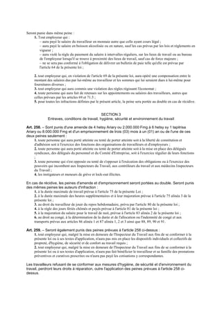 Seront punie dans même peine :
1. Tout employeur qui :
– aura payé le salaire du travailleur en monnaie autre que celle ayant cours légal ;
– aura payé le salaire en boisson alcoolisée ou en nature, sauf les cas prévus par les lois et règlements en
vigueur ;
– aura violé la règle du paiement du salaire à intervalles réguliers, sur les lieux de travail ou au bureau
de l'employeur lorsqu'il se trouve à proximité des lieux de travail, sauf cas de force majeure ;
– ne se sera pas conformé à l'obligation de délivrer un bulletin de paie telle qu'elle est prévue par
l'article 64 de la présente loi ;
2. tout employeur qui, en violation de l'article 69 de la présente loi, aura opéré une compensation entre le
montant des salaires dus par lui-même au travailleur et les sommes qui lui seraient dues à lui-même pour
fournitures diverses ;
3. tout employeur qui aura commis une violation des règles régissant l'économat ;
4. toute personne qui aura fait de retenues sur les appointements ou salaires des travailleurs, autres que
celles prévues par les articles 69 et 71.5 ;
5. pour toutes les infractions définies par le présent article, la peine sera portée au double en cas de récidive.
SECTION 3
Entraves, conditions de travail, hygiène, sécurité et environnement du travail
Art. 258. – Sont punis d'une amende de 4 hetsy Ariary ou 2.000.000 Fmg à 6 hetsy sy 1 tapitrisa
Ariary ou 8.000.000 Fmg et d'un emprisonnement de trois (03) mois à un (01) an ou de l'une de ces
deux peines seulement :
1. toute personne qui aura porté atteinte ou tenté de porter atteinte soit à la liberté de constitution et
d'adhésion soit à l'exercice des fonctions des organisations de travailleurs et d'employeurs ;
2. toute personne qui aura porté atteinte ou tenté de porter atteinte soit à la mise en place des délégués
syndicaux, des délégués du personnel et du Comité d'Entreprise, soit à l'exercice régulier de leurs fonctions
;
3. toute personne qui s'est opposée ou tenté de s'opposer à l'exécution des obligations ou à l'exercice des
pouvoirs qui incombent aux Inspecteurs du Travail, aux contrôleurs du travail et aux médecins Inspecteurs
du Travail ;
4. les instigateurs et meneurs de grève et lock-out illicites.
En cas de récidive, les peines d'amende et d'emprisonnement seront portées au double. Seront punis
des mêmes peines les auteurs d'infraction :
1. à la durée maximale de travail prévue à l'article 75 de la présente Loi ;
2. à la durée maximale des heures supplémentaires et à leur majoration prévue à l'article 75 alinéa 3 de la
présente loi ;
3. au droit du travailleur de jouir du repos hebdomadaire, prévu par l'article 80 de la présente loi ;
4. à la règle des jours fériés chômés et payés prévue à l'article 81 de la présente loi ;
5. à la majoration du salaire pour le travail de nuit, prévue à l'article 83 alinéa 2 de la présente loi ;
6. au droit au congé, à la détermination de la durée et de l'allocation ou l'indemnité de congé et aux
transports prévus aux articles 86 alinéa 1 et 87 alinéa 1, 2 et 3 ainsi que 88, 89, 90 et 91.
Art. 259. – Seront également punis des peines prévues à l'article 258 ci-dessus :
1. tout employeur qui, malgré la mise en demeure de l'Inspecteur du Travail aux fins de se conformer à la
présente loi ou à ses textes d'application, n'aura pas mis en place les dispositifs individuels et collectifs de
propreté, d'hygiène, de sécurité et de confort au travail requis ;
2. tout employeur qui, malgré la mise en demeure de l'Inspecteur du Travail aux fins de se conformer à la
présente loi ou à ses textes d'application, n'aura pas fait bénéficier le travailleur et sa famille des prestations
préventives et curatives prescrites ou n'aura pas payé les cotisations y correspondantes.
Les travailleurs refusant de se conformer aux mesures d'hygiène, de sécurité et d'environnement du
travail, perdront leurs droits à réparation, outre l'application des peines prévues à l'article 258 ci-
dessus.
 