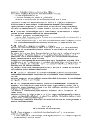 Le contrat à durée déterminée ne peut excéder deux (02) ans.
Peuvent ainsi faire l'objet d'un contrat à durée déterminée les travaux qui :
– ne durent pas plus de deux (02) ans ;
– n'entrent pas dans les activités normales de l'établissement ;
– portent sur un ouvrage déterminé dont la réalisation constitue le terme du contrat.
Le contrat de travail à durée déterminée d'une durée minimum de six (06) mois se transforme
automatiquement en contrat de travail à durée indéterminée après deux renouvellements.
La réembauche au même poste d'un travailleur lié par un contrat à durée déterminée après une
interruption ne dépassant pas un (01) mois est considérée comme un renouvellement du contrat.
Art. 9. – Lorsque les conditions exigées pour un contrat du travail à durée déterminée ne sont pas
remplies, le contrat est réputé conclu pour une durée indéterminée.
Sont considérés conclus pour une durée indéterminée :
– le contrat à durée déterminée et le contrat d'essai aux termes desquels aucune des parties n'a manifesté sa
volonté de cesser les relations du travail ;
– le contrat des journaliers occupés au même poste de façon intermittente pendant six (06) mois successifs
pour le compte d'un même employeur et totalisant en moyenne vingt (20) jours de travail par mois.
Art. 10. – Le travailleur engage ses services pour un employeur.
Toutefois, il lui est loisible d'exercer, en dehors de son temps de travail, toute activité à caractère
professionnel non susceptible de concurrencer l'entreprise ou de nuire à la bonne exécution des
services convenus.
Est nulle de plein droit toute clause d'un contrat portant interdiction pour le travailleur, d'exercer une
activité quelconque à l'expiration du contrat, sans préjudice de l'obligation du salarié au secret
professionnel vis-à-vis de son ex-employeur et sous peine d'une condamnation à des dommages
intérêts solidairement avec le nouvel employeur.
Toutefois, il est interdit au salarié inventeur de s'engager auprès d'un employeur exerçant la même
activité jusqu'à ce que l'invention créée ou en cours de création soit protégée par un brevet ou en cas
de faillite de l'entreprise. En contrepartie, il a droit à une prime d'invention fixée, à défaut d'accord
entre les parties, par le tribunal compétent.
Est considéré comme salarié inventeur toute personne dont le contrat de travail est régi par le Code
du Travail et qui participe à des activités d'invention.
Art. 11. – Les clauses substantielles d'un contrat individuel de travail, telles que la classification
professionnelle, la rémunération et le poste occupé ne pourront faire l'objet d'une modification moins
favorable.
La rupture occasionnée par une modification substantielle unilatérale des clauses du contrat de travail
est imputable à l'auteur de la modification.
Art. 12. – S'il survient une modification dans la situation juridique de l'employeur, notamment par
succession, vente, fusion, transformation de fonds, mise en société, mise en concession, mise en
location, tous les contrats de travail en cours, au jour de la modification, subsistent entre le nouvel
employeur et le personnel de l'entreprise.
Leur résiliation ne peut intervenir que dans les formes et conditions prévues par la section 3 du
présent chapitre.
La cessation d'activité de l'entreprise, sauf en cas de force majeure, ne dispense pas l'employeur de
respecter les règles établies à l'article 24 du présent Code. La faillite et la liquidation judiciaire ne sont
pas considérées comme cas de force majeure.
Les parties ne peuvent renoncer à l'avance au droit éventuel de demander des dommages intérêts en
vertu des dispositions ci-dessus.
SECTION 2
De la suspension du contrat de travail
Art. 13. – Aucun employeur ne peut résilier le contrat de travail lorsqu'il se trouve suspendu.
Le contrat est suspendu :
1. En cas de fermeture de l'établissement par suite du départ de l'employeur sous les drapeaux ou pour une
période obligatoire d'instruction militaire ;
 