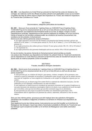 Art. 260. – Les dispositions du Code Pénal qui prévoient et répriment les actes de résistance, les
outrages, les violences contre tes officiers de police judiciaire sont applicables à ceux qui se rendent
coupables des faits de même nature à l'égard des Inspecteurs du Travail, des médecins Inspecteurs
du Travail et des Contrôleurs du Travail.
SECTION 4
Discriminations, catégories particulières de travailleurs
Art. 261. – Sera puni d'une amende de 1 tapitrisa Ariary ou 5.000.000 Fmg à 3 tapitrisa Ariary
15.000.000 Fmg et d'un emprisonnement de un (01) an à trois (03) ans ou de l'une de ces deux
peines seulement, tout traitement discriminatoire fondé sur la race, la religion, l'origine, le sexe,
l'appartenance syndicale, l'appartenance et les opinions politiques du travailleur en ce qui concerne
l'accès à l'emploi et à la formation professionnelle, les conditions de travail et d'avancement, les
conditions de rémunération, le licenciement.
Seront punis des mêmes peines les auteurs d'infraction :
1. aux règles régissant le travail de nuit des femmes et la protection des femmes enceintes, prévues aux
articles 83 et 84, alinéa 1, 3 et 4 ainsi qu'aux articles 93, 94, 95, 96, 97 alinéa 2, 3, 4 et 5 et 98 alinéa 2 de la
présente loi ;
2. aux règles protectrices des enfants prévues à l'article 32 ainsi qu'aux articles 100, 101, 102 et 103 alinéa 2
et 3 de la présente loi ;
3. aux règles protectrices des personnes handicapées prévues aux articles 104 et 105 de la présente loi.
En cas de récidive, les peines d'amende et d'emprisonnement seront portées au double.
Les auteurs des infractions aux dispositions de l'article 5 du présent Code du Travail sont sanctionnés
par les dispositions du Code Pénal qui prévoient et répriment les actes de harcèlement sexuel ou tous
autres actes de violence perpétrés contre le travailleur.
SECTION 5
Fraudes, travailleurs étrangers clandestins
Art. 262. – Seront punis d'une amende de 1 tapitrisa Ariary ou 5.000.000 Fmg à 4 tapitrisa Ariary ou
20.000.000 Fmg et d'un emprisonnement de un (01) an à trois (03) ans ou de l'une de ces deux
peines seulement :
1. toute personne qui, en violation de l'article 4, par menace, violence, tromperie, dol ou promesse, aura
contraint ou tenté de contraindre un travailleur à s'embaucher contre son gré ou qui, par les mêmes moyens,
aura tenté de l'empêcher ou l'aura empêché de s'embaucher ou de remplir les obligations imposées par son
contrat ;
2. toute personne qui, en faisant usage d'un contrat fictif ou contenant des indications inexactes, s'est fait
embaucher ou s'est substituée volontairement à un autre travailleur ;
3. tout employeur ou fondé de pouvoir ou préposé qui aura porté sciemment sur le registre d'employeur ou
tout autre document, des attestations mensongères relatives à la durée et aux conditions de travail accompli
par le travailleur, ainsi que tout travailleur qui aura fait sciemment usage de ces attestations ;
4. toute personne qui aura exigé ou accepté du travailleur une rémunération quelconque à titre
d'intermédiaire dans le règlement ou le paiement des salaires, indemnités, allocations et frais de toutes
natures.
Sera puni des mêmes peines, quiconque aura été impliqué dans des opérations d'émigration
clandestine des travailleurs malgaches à l'extérieur du territoire en infraction aux dispositions de
l'article 43.
Sera également punie des mêmes peines, toute personne qui aura fait travailler sur le territoire de
Madagascar des étrangers n'ayant pas obtenu l'autorisation préalable du Ministre du Travail ainsi que
tout étranger ayant accepté de travailler sur le territoire de Madagascar sans ladite autorisation
préalable.
 