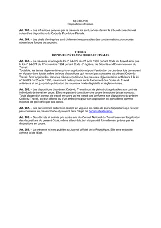 SECTION 6
Dispositions diverses
Art. 263. – Les infractions prévues par la présente loi sont portées devant le tribunal correctionnel
suivant les dispositions du Code de Procédure Pénale.
Art. 264. – Les chefs d'entreprise sont civilement responsables des condamnations prononcées
contre leurs fondés de pouvoirs.
TITRE X
DISPOSITIONS TRANSITOIRES ET FINALES
Art. 265. – La présente loi abroge la loi n° 94-029 du 25 août 1995 portant Code du Travail ainsi que
la loi n° 94-027 du 17 novembre 1994 portant Code d'Hygiène, de Sécurité et d'Environnement du
Travail.
Toutefois, les textes réglementaires pris en application et pour l'exécution de ces deux lois demeurent
en vigueur dans toutes celles de leurs dispositions qui ne sont pas contraires au présent Code du
Travail. Sont applicables, dans les mêmes conditions, les mesures réglementaires antérieurs à la loi
n° 94-029 du 25 août 1995, notamment celles prises sur le fondement des Codes du Travail
antérieurs et ce, jusqu'à la publication de nouveaux textes législatifs et réglementaires.
Art. 266. – Les dispositions du présent Code du Travail sont de plein droit applicables aux contrats
individuels de travail en cours. Elles ne peuvent constituer une cause de rupture de ces contrats.
Toute clause d'un contrat de travail en cours qui ne serait pas conforme aux dispositions du présent
Code du Travail, ou d'un décret, ou d'un arrêté pris pour son application est considérée comme
modifiée de plein droit par ces textes.
Art. 267. – Les conventions collectives restent en vigueur en celles de leurs dispositions qui ne sont
pas contraires au présent Code et peuvent faire l'objet de décrets d'extension.
Art. 268. – Des décrets et arrêtés pris après avis du Conseil National du Travail assurent l'application
des dispositions du présent Code, même si leur édiction n'a pas été formellement prévue par les
dispositions en cause.
Art. 269. – La présente loi sera publiée au Journal officiel de la République, Elle sera exécutée
comme loi de l'Etat.
 