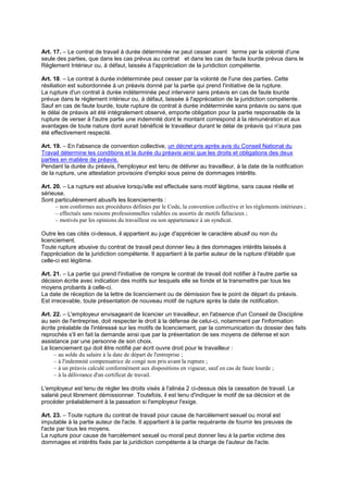 Art. 17. – Le contrat de travail à durée déterminée ne peut cesser avant terme par la volonté d'une
seule des parties, que dans les cas prévus au contrat et dans les cas de faute lourde prévus dans le
Règlement Intérieur ou, à défaut, laissés à l'appréciation de la juridiction compétente.
Art. 18. – Le contrat à durée indéterminée peut cesser par la volonté de l'une des parties. Cette
résiliation est subordonnée à un préavis donné par la partie qui prend l'initiative de la rupture.
La rupture d'un contrat à durée indéterminée peut intervenir sans préavis en cas de faute lourde
prévue dans le règlement intérieur ou, à défaut, laissée à l'appréciation de la juridiction compétente.
Sauf en cas de faute lourde, toute rupture de contrat à durée indéterminée sans préavis ou sans que
le délai de préavis ait été intégralement observé, emporte obligation pour la partie responsable de la
rupture de verser à l'autre partie une indemnité dont le montant correspond à la rémunération et aux
avantages de toute nature dont aurait bénéficié le travailleur durant le délai de préavis qui n'aura pas
été effectivement respecté.
Art. 19. – En l'absence de convention collective, un décret pris après avis du Conseil National du
Travail détermine les conditions et la durée du préavis ainsi que les droits et obligations des deux
parties en matière de préavis.
Pendant la durée du préavis, l'employeur est tenu de délivrer au travailleur, à la date de la notification
de la rupture, une attestation provisoire d'emploi sous peine de dommages intérêts.
Art. 20. – La rupture est abusive lorsqu'elle est effectuée sans motif légitime, sans cause réelle et
sérieuse.
Sont particulièrement abusifs les licenciements :
– non conformes aux procédures définies par le Code, la convention collective et les règlements intérieurs ;
– effectués sans raisons professionnelles valables ou assortis de motifs fallacieux ;
– motivés par les opinions du travailleur ou son appartenance à un syndicat.
Outre les cas cités ci-dessus, il appartient au juge d'apprécier le caractère abusif ou non du
licenciement.
Toute rupture abusive du contrat de travail peut donner lieu à des dommages intérêts laissés à
l'appréciation de la juridiction compétente. Il appartient à la partie auteur de la rupture d'établir que
celle-ci est légitime.
Art. 21. – La partie qui prend l'initiative de rompre le contrat de travail doit notifier à l'autre partie sa
décision écrite avec indication des motifs sur lesquels elle se fonde et la transmettre par tous les
moyens probants à celle-ci.
La date de réception de la lettre de licenciement ou de démission fixe le point de départ du préavis.
Est irrecevable, toute présentation de nouveau motif de rupture après la date de notification.
Art. 22. – L'employeur envisageant de licencier un travailleur, en l'absence d'un Conseil de Discipline
au sein de l'entreprise, doit respecter le droit à la défense de celui-ci, notamment par l'information
écrite préalable de l'intéressé sur les motifs de licenciement, par la communication du dossier des faits
reprochés s'il en fait la demande ainsi que par la présentation de ses moyens de défense et son
assistance par une personne de son choix.
Le licenciement qui doit être notifié par écrit ouvre droit pour le travailleur :
– au solde du salaire à la date de départ de l'entreprise ;
– à l'indemnité compensatrice de congé non pris avant la rupture ;
– à un préavis calculé conformément aux dispositions en vigueur, sauf en cas de faute lourde ;
– à la délivrance d'un certificat de travail.
L'employeur est tenu de régler les droits visés à l'alinéa 2 ci-dessus dès la cessation de travail. Le
salarié peut librement démissionner. Toutefois, il est tenu d'indiquer le motif de sa décision et de
procéder préalablement à la passation si l'employeur l'exige.
Art. 23. – Toute rupture du contrat de travail pour cause de harcèlement sexuel ou moral est
imputable à la partie auteur de l'acte. Il appartient à la partie requérante de fournir les preuves de
l'acte par tous les moyens.
La rupture pour cause de harcèlement sexuel ou moral peut donner lieu à la partie victime des
dommages et intérêts fixés par la juridiction compétente à la charge de l'auteur de l'acte.
 