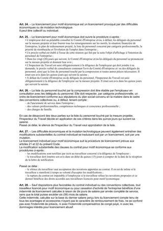Art. 24. – Le licenciement pour motif économique est un licenciement provoqué par des difficultés
économiques ou de mutation technologique.
Il peut être collectif ou individuel.
Art. 25. – Le licenciement pour motif économique doit suivre la procédure ci-après :
• L'employeur doit au préalable consulter le Comité d'Entreprise et/ou, à défaut, les délégués du personnel
sur la mesure projetée et leur fournir tous les renseignements sur les motifs, la situation financière de
l'entreprise, le plan de redressement projeté, la liste du personnel concerné par catégorie professionnelle, la
priorité de réembauche et l'évolution de l'emploi dans l'entreprise ;
• Un procès-verbal est établi à l'issue de cette réunion qui fait par la suite l'objet d'affichage à l'intention du
personnel de l'entreprise ;
• Dans les vingt (20) jours qui suivent, le Comité d'Entreprise et/ou les délégués du personnel se prononcent
sur la mesure projetée et donnent leur avis ;
• L'Inspecteur du Travail est saisi obligatoirement à la diligence de l'employeur qui doit joindre à sa
demande, le procès verbal de consultation contenant l'avis du Comité d'Entreprise et/ ou des délégués du
personnel, ainsi que la liste du personnel touché par la compression et toutes autres pièces nécessaires. Il
émet son avis dans les quinze jours qui suivent la saisine ;
• A défaut du Comité d'Entreprise ou de délégués du personnel, l'Inspecteur du Travail est saisi
obligatoirement à la diligence de l'employeur sur la mesure projetée. Il émet son avis dans les quinze jours
qui suivent la saisine.
Art. 26. – La liste du personnel touché par la compression doit être établie par l'employeur en
consultation avec les délégués du personnel. Elle doit respecter, par catégorie professionnelle, un
ordre de licenciement conforme aux stipulations du plan social convenu en la matière dans le cadre
des conventions collectives ou, à défaut, tenant compte :
– de l'ancienneté de service dans l'entreprise ;
– des valeurs professionnelles, compétences techniques et conscience professionnelle ;
– des charges de famille.
En cas de désaccord des deux parties sur la liste du personnel touché par la mesure projetée,
l'Inspecteur du Travail décide en application de ces critères dans les quinze jours qui suivent sa
saisine.
Passé ce délai, le silence de l'Inspecteur du Travail vaut approbation de la liste.
Art. 27. – Les difficultés économiques et la mutation technologique peuvent également entraîner des
modifications substantielles du contrat individuel se traduisant soit par un licenciement, soit par une
mutation.
Le licenciement individuel pour motif économique suit la procédure de licenciement prévue aux
articles 21 et 22 du présent Code.
La modification substantielle des clauses du contrat pour motif économique se conforme aux
procédures ci-après :
– les modifications sont notifiées par écrit au travailleur concerné à la diligence de l'employeur ;
– le travailleur doit émettre son avis dans un délai de quinze (15) jours à compter de la date de la réception
de la lettre de notification.
Passé ce délai :
– le silence du travailleur vaut acceptation des novations apportées au contrat. Il en est de même si le
travailleur a manifesté à temps sa volonté d'accepter les modifications ;
– la rupture du contrat est imputable à l'employeur si le travailleur refuse les novations proposées et ce
dernier bénéficie des droits accordés aux travailleurs licenciés pour motif économique.
Art. 28. – Sauf dispositions plus favorables du contrat individuel ou des conventions collectives, tout
travailleur licencié pour motif économique ou pour cessation d'activité de l'entreprise bénéficie d'une
indemnité de licenciement calculée à raison de dix jours de salaire par année complète de service,
sans que le total puisse excéder six (06) mois de salaire.
Cette indemnité, calculée sur la base du dernier salaire perçu lors du licenciement compte tenu de
tous les avantages et accessoires n'ayant pas le caractère de remboursement de frais, ne se confond
pas avec l'indemnité de préavis, ni avec l'indemnité compensatrice de congé payé, ni avec les
dommages intérêts pour licenciement abusif.
 