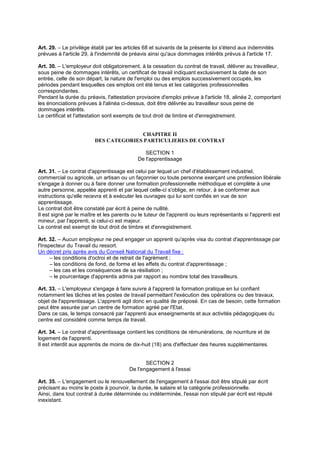 Art. 29. – Le privilège établi par les articles 68 et suivants de la présente loi s'étend aux indemnités
prévues à l'article 29, à l'indemnité de préavis ainsi qu'aux dommages intérêts prévus à l'article 17.
Art. 30. – L'employeur doit obligatoirement, à la cessation du contrat de travail, délivrer au travailleur,
sous peine de dommages intérêts, un certificat de travail indiquant exclusivement la date de son
entrée, celle de son départ, la nature de l'emploi ou des emplois successivement occupés, les
périodes pendant lesquelles ces emplois ont été tenus et les catégories professionnelles
correspondantes.
Pendant la durée du préavis, l'attestation provisoire d'emploi prévue à l'article 18, alinéa 2, comportant
les énonciations prévues à l'alinéa ci-dessus, doit être délivrée au travailleur sous peine de
dommages intérêts.
Le certificat et l'attestation sont exempts de tout droit de timbre et d'enregistrement.
CHAPITRE II
DES CATEGORIES PARTICULIERES DE CONTRAT
SECTION 1
De l'apprentissage
Art. 31. – Le contrat d'apprentissage est celui par lequel un chef d'établissement industriel,
commercial ou agricole, un artisan ou un façonnier ou toute personne exerçant une profession libérale
s'engage à donner ou à faire donner une formation professionnelle méthodique et complète à une
autre personne, appelée apprenti et par lequel celle-ci s'oblige, en retour, à se conformer aux
instructions qu'elle recevra et à exécuter les ouvrages qui lui sont confiés en vue de son
apprentissage.
Le contrat doit être constaté par écrit à peine de nullité.
Il est signé par le maître et les parents ou le tuteur de l'apprenti ou leurs représentants si l'apprenti est
mineur, par l'apprenti, si celui-ci est majeur.
Le contrat est exempt de tout droit de timbre et d'enregistrement.
Art. 32. – Aucun employeur ne peut engager un apprenti qu'après visa du contrat d'apprentissage par
l'Inspecteur du Travail du ressort.
Un décret pris après avis du Conseil National du Travail fixe :
– les conditions d'octroi et de retrait de l'agrément ;
– les conditions de fond, de forme et les effets du contrat d'apprentissage ;
– les cas et les conséquences de sa résiliation ;
– le pourcentage d'apprentis admis par rapport au nombre total des travailleurs.
Art. 33. – L'employeur s'engage à faire suivre à l'apprenti la formation pratique en lui confiant
notamment les tâches et les postes de travail permettant l'exécution des opérations ou des travaux,
objet de l'apprentissage. L'apprenti agit donc en qualité de préposé. En cas de besoin, cette formation
peut être assurée par un centre de formation agréé par l'Etat.
Dans ce cas, le temps consacré par l'apprenti aux enseignements et aux activités pédagogiques du
centre est considéré comme temps de travail.
Art. 34. – Le contrat d'apprentissage contient les conditions de rémunérations, de nourriture et de
logement de l'apprenti.
Il est interdit aux apprentis de moins de dix-huit (18) ans d'effectuer des heures supplémentaires.
SECTION 2
De l'engagement à l'essai
Art. 35. – L'engagement ou le renouvellement de l'engagement à l'essai doit être stipulé par écrit
précisant au moins le poste à pourvoir, la durée, le salaire et la catégorie professionnelle.
Ainsi, dans tout contrat à durée déterminée ou indéterminée, l'essai non stipulé par écrit est réputé
inexistant.
 