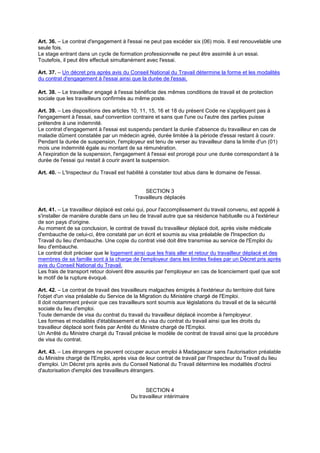 Art. 36. – Le contrat d'engagement à l'essai ne peut pas excéder six (06) mois. Il est renouvelable une
seule fois.
Le stage entrant dans un cycle de formation professionnelle ne peut être assimilé à un essai.
Toutefois, il peut être effectué simultanément avec l'essai.
Art. 37. – Un décret pris après avis du Conseil National du Travail détermine la forme et les modalités
du contrat d'engagement à l'essai ainsi que la durée de l'essai.
Art. 38. – Le travailleur engagé à l'essai bénéficie des mêmes conditions de travail et de protection
sociale que les travailleurs confirmés au même poste.
Art. 39. – Les dispositions des articles 10, 11, 15, 16 et 18 du présent Code ne s'appliquent pas à
l'engagement à l'essai, sauf convention contraire et sans que l'une ou l'autre des parties puisse
prétendre à une indemnité.
Le contrat d'engagement à l'essai est suspendu pendant la durée d'absence du travailleur en cas de
maladie dûment constatée par un médecin agréé, durée limitée à la période d'essai restant à courir.
Pendant la durée de suspension, l'employeur est tenu de verser au travailleur dans la limite d'un (01)
mois une indemnité égale au montant de sa rémunération.
A l'expiration de la suspension, l'engagement à l'essai est prorogé pour une durée correspondant à la
durée de l'essai qui restait à courir avant la suspension.
Art. 40. – L'Inspecteur du Travail est habilité à constater tout abus dans le domaine de l'essai.
SECTION 3
Travailleurs déplacés
Art. 41. – Le travailleur déplacé est celui qui, pour l'accomplissement du travail convenu, est appelé à
s'installer de manière durable dans un lieu de travail autre que sa résidence habituelle ou à l'extérieur
de son pays d'origine.
Au moment de sa conclusion, le contrat de travail du travailleur déplacé doit, après visite médicale
d'embauche de celui-ci, être constaté par un écrit et soumis au visa préalable de l'Inspection du
Travail du lieu d'embauche. Une copie du contrat visé doit être transmise au service de l'Emploi du
lieu d'embauche.
Le contrat doit préciser que le logement ainsi que les frais aller et retour du travailleur déplacé et des
membres de sa famille sont à la charge de l'employeur dans les limites fixées par un Décret pris après
avis du Conseil National du Travail.
Les frais de transport retour doivent être assurés par l'employeur en cas de licenciement quel que soit
le motif de la rupture évoqué.
Art. 42. – Le contrat de travail des travailleurs malgaches émigrés à l'extérieur du territoire doit faire
l'objet d'un visa préalable du Service de la Migration du Ministère chargé de l'Emploi.
Il doit notamment prévoir que ces travailleurs sont soumis aux législations du travail et de la sécurité
sociale du lieu d'emploi.
Toute demande de visa du contrat du travail du travailleur déplacé incombe à l'employeur.
Les formes et modalités d'établissement et du visa du contrat du travail ainsi que les droits du
travailleur déplacé sont fixés par Arrêté du Ministre chargé de l'Emploi.
Un Arrêté du Ministre chargé du Travail précise le modèle de contrat de travail ainsi que la procédure
de visa du contrat.
Art. 43. – Les étrangers ne peuvent occuper aucun emploi à Madagascar sans l'autorisation préalable
du Ministre chargé de l'Emploi, après visa de leur contrat de travail par l'Inspecteur du Travail du lieu
d'emploi. Un Décret pris après avis du Conseil National du Travail détermine les modalités d'octroi
d'autorisation d'emploi des travailleurs étrangers.
SECTION 4
Du travailleur intérimaire
 