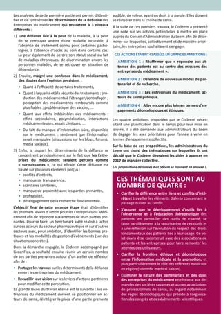 10
Les analyses de cette première partie ont permis d’identi-
fier et de synthétiser les déterminants de la défiance des
Entreprises du médicament qui ressortent à 3 niveaux
différents :
1) 		Une défiance liée à la peur de la maladie, à la peur
de se retrouver atteint d’une maladie incurable, à
l’absence de traitement connu pour certaines patho-
logies, à l’absence d’accès au soin dans certains cas.
La peur également de perdre son statut social du fait
de maladies chroniques, de discrimination envers les
personnes malades, de se retrouver en situation de
dépendance.
2) 	Ensuite, malgré une confiance dans le médicament,
des doutes dans l'opinion persistent :
•	 Quant à l’efficacité de certains traitements,
•	 Quantàlaqualitéetàlasécuritédestraitements:pro-
duction des médicaments à l’étranger/contrefaçon ;
perception des médicaments remboursés comme
plus fiables ; problématique des vaccins, ...
•	 Quant aux effets indésirables des médicaments :
effets secondaires, polymédication, interactions
médicamenteuses, essais cliniques, ...
•	 Du fait du manque d’information sûre, disponible
sur le médicament : sentiment que l’information
serait manipulée (discussions sur les blogs, forums,
media sociaux).
3) Enfin, la plupart les déterminants de la défiance se
concentrent principalement sur le fait que les Entre-
prises du médicament seraient perçues comme
« surpuissantes », ce qui effraie. Cette défiance est
basée sur plusieurs éléments perçus :
•	 conflits d’intérêts,
•	 manque de transparence,
•	 scandales sanitaires,
•	 manque de proximité avec les parties prenantes,
•	 profitabilité,
•	 désengagement de la recherche fondamentale.
L’objectif final de cette seconde étape était d’identifier
les premiers leviers d’action pour les Entreprises du Médi-
cament afin de répondre aux attentes de leurs parties pre-
nantes. Pour se faire, un benchmark a été réalisé à la fois
sur des acteurs du secteur pharmaceutique et sur d’autres
secteurs avec, pour ambition, d’identifier les bonnes pra-
tiques et les modalités de gestion d’évènements (sur des
situations concrètes).
Dans la démarche engagée, le Codeem accompagné par
GreenFlex, a souhaité ensuite réunir un certain nombre
de ses parties prenantes autour d’un atelier de réflexion
afin de :
•	 Partager les travaux sur les déterminants de la défiance
envers les entreprises du médicament,
•	 Recueillir leur vision sur les leviers d’actions pertinents
pour modifier cette perception.  
La grande leçon du travail réalisé est la suivante : les en-
treprises du médicament doivent se positionner en ac-
teurs de santé, réintégrer la place d’une partie prenante
audible, de valeur, ayant un droit à la parole. Elles doivent
se réinsérer dans la chaîne de santé.
A la suite de ces premiers travaux, le Codeem a présenté
une note sur les actions potentielles à mettre en place
auprès du Conseil d’Administration du Leem afin de déter-
miner sur lesquelles, collectivement et de manière priori-
taire, les entreprises souhaitaient s’engager.
Les quatre ambitions proposées par le Codeem néces-
sitant une planification dans le temps pour leur mise en
œuvre, il a été demandé aux administrateurs du Leem
de dégager les axes prioritaires pour l’année à venir en
termes d’engagements collectifs.
Sur la base de ces propositions, les administrateurs du
Leem ont choisi des thématiques sur lesquelles ils ont
décidé que le Codeem devraient les aider à avancer en
2017 de manière collective.
CESACTIONSÉTAIENTCLASSÉESENGRANDESAMBITIONS:
AMBITION 1 : Réaffirmer que « répondre aux at-
tentes des patients est au centre des missions des
entreprises du médicament ».
AMBITION 2 : Défendre de nouveaux modes de par-
tenariat et de recherche.
AMBITION 3 : Les entreprises du médicament, ac-
teurs de santé publique.
AMBITION 4 : Aller encore plus loin en termes d’en-
gagements déontologiques et éthiques.
CES THÉMATIQUES SONT AU
NOMBRE DE QUATRE :
•	 Clarifier la différence entre liens et conflits d’inté-
rêts et travailler les éléments d’alerte concernant le
passage du lien au conflit.
•	 S'assurer que le développement d’outils liés à
l’observance et à l’éducation thérapeutique des
patients, en particulier des outils de e-santé, se
fasse parallèlement à la sécurisation de ces outils et
à une réflexion sur l’évolution du respect des droits
fondamentaux des patients liés à leur usage. Ce vo-
let devra être coconstruit avec des associations de
patients et les entreprises pour faire remonter les
attentes des utilisateurs.
•	 Clarifier la frontière éthique et déontologique
entre l’information médicale et la promotion, et
plus particulièrement le rôle des référents médicaux
en région (scientific medical liaison).
•	 Examiner la nature des partenariats et des dons
des entreprises du médicament en réponse aux de-
mandes des sociétés savantes et autres associations
de professionnels de santé, au regard notamment
des règles déontologiques qui préside à l’organisa-
tion des congrès et des évènements scientifiques.
Les propositions détaillées du Codeem se trouvent en annexe 3.
 