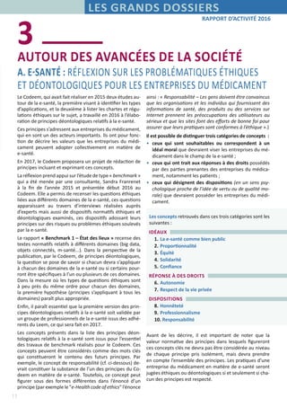 11
RAPPORT D’ACTIVITÉ 2016
LES GRANDS DOSSIERS
AUTOUR DES AVANCÉES DE LA SOCIÉTÉ 	
A. E-SANTÉ : RÉFLEXION SUR LES PROBLÉMATIQUES ÉTHIQUES
ET DÉONTOLOGIQUES POUR LES ENTREPRISES DU MÉDICAMENT
3
Le Codeem, qui avait fait réaliser en 2015 deux études au-
tour de la e-santé, la première visant à identifier les types
d’applications, et la deuxième à lister les chartes et régu-
lations éthiques sur le sujet, a travaillé en 2016 à l’élabo-
ration de principes déontologiques relatifs à la e-santé.
Ces principes s’adressent aux entreprises du médicament,
qui en sont un des acteurs importants. Ils ont pour fonc-
tion de décrire les valeurs que les entreprises du médi-
cament peuvent adopter collectivement en matière de
e-santé.
En 2017, le Codeem proposera un projet de rédaction de
principes incluant et exprimant ces concepts.
La réflexion prend appui sur l’étude de type « benchmark »
qui a été menée par une consultante, Sandra Franrenet
à la fin de l’année 2015 et présentée début 2016 au
Codeem. Elle a permis de recenser les questions éthiques
liées aux différents domaines de la e-santé, ces questions
apparaissant au travers d’interviews réalisées auprès
d’experts mais aussi de dispositifs normatifs éthiques et
déontologiques examinés, ces dispositifs adossant leurs
principes sur des risques ou problèmes éthiques soulevés
par la e-santé.
Le rapport « Benchmark 1 – État des lieux » recense des
textes normatifs relatifs à différents domaines (big data,
objets connectés, m-santé...). Dans la perspective de la
publication, par le Codeem, de principes déontologiques,
la question se pose de savoir si chacun devra s’appliquer
à chacun des domaines de la e-santé ou si certains pour-
ront être spécifiques à l’un ou plusieurs de ces domaines.
Dans la mesure où les types de questions éthiques sont
à peu près du même ordre pour chacun des domaines,
la première hypothèse (principes s’appliquant à tous les
domaines) paraît plus appropriée.
Enfin, il paraît essentiel que la première version des prin-
cipes déontologiques relatifs à la e-santé soit validée par
un groupe de professionnels de la e-santé issus des adhé-
rents du Leem, ce qui sera fait en 2017.
Les concepts présents dans la liste des principes déon-
tologiques relatifs à la e-santé sont issus pour l’essentiel
des travaux de benchmark réalisés pour le Codeem. Ces
concepts peuvent être considérés comme des mots clés
qui constitueront le contenu des futurs principes. Par
exemple, le concept de responsabilité (cf. ci-dessous) de-
vrait constituer la substance de l’un des principes du Co-
deem en matière de e-santé. Toutefois, ce concept peut
figurer sous des formes différentes dans l’énoncé d’un
principe (par exemple le "e-Health code of ethics" l’énonce
ainsi : « Responsabilité – Les gens doivent être convaincus
que les organisations et les individus qui fournissent des
informations de santé, des produits ou des services sur
Internet prennent les préoccupations des utilisateurs au
sérieux et que les sites font des efforts de bonne foi pour
assurer que leurs pratiques sont conformes à l’éthique ».)
Il est possible de distinguer trois catégories de concepts :
•	 ceux qui sont souhaitables ou correspondent à un
idéal moral que devraient viser les entreprises du mé-
dicament dans le champ de la e-santé ;
•	 ceux qui ont trait aux réponses à des droits possédés
par des parties prenantes des entreprises du médica-
ment, notamment les patients ;
•	 ceux qui désignent des dispositions (en un sens psy-
chologique proche de l’idée de vertu ou de qualité mo-
rale) que devraient posséder les entreprises du médi-
cament.
Les concepts retrouvés dans ces trois catégories sont les
suivantes :
IDÉAUX
1.	La e-santé comme bien public
2.	Proportionnalité
3.	Équité
4.	Solidarité
5.	Confiance
RÉPONSE À DES DROITS
6.	Autonomie
7.	Respect de la vie privée
DISPOSITIONS
8.	Honnêteté
9.	Professionnalisme
10. Responsabilité
Avant de les décrire, il est important de noter que la
valeur normative des principes dans lesquels figureront
ces concepts clés ne devra pas être considérée au niveau
de chaque principe pris isolément, mais devra prendre
en compte l’ensemble des principes. Les pratiques d’une
entreprise du médicament en matière de e-santé seront
jugées éthiques ou déontologiques si et seulement si cha-
cun des principes est respecté.
 