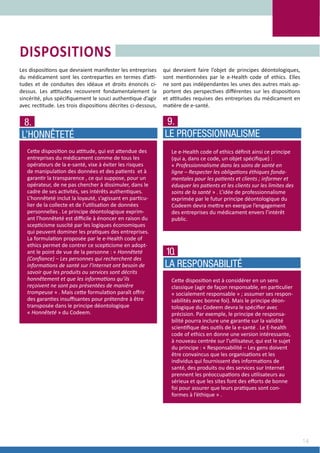14
Les dispositions que devraient manifester les entreprises
du médicament sont les contreparties en termes d’atti-
tudes et de conduites des idéaux et droits énoncés ci-
dessus. Les attitudes recouvrent fondamentalement la
sincérité, plus spécifiquement le souci authentique d’agir
avec rectitude. Les trois dispositions décrites ci-dessous,
qui devraient faire l’objet de principes déontologiques,
sont mentionnées par le e-Health code of ethics. Elles
ne sont pas indépendantes les unes des autres mais ap-
portent des perspectives différentes sur les dispositions
et attitudes requises des entreprises du médicament en
matière de e-santé.
DISPOSITIONS
Cette disposition ou attitude, qui est attendue des
entreprises du médicament comme de tous les
opérateurs de la e-santé, vise à éviter les risques
de manipulation des données et des patients  et à
garantir la transparence , ce qui suppose, pour un
opérateur, de ne pas chercher à dissimuler, dans le
cadre de ses activités, ses intérêts authentiques.
L’honnêteté inclut la loyauté, s’agissant en particu-
lier de la collecte et de l’utilisation de données
personnelles . Le principe déontologique exprim-
ant l’honnêteté est difficile à énoncer en raison du
scepticisme suscité par les logiques économiques
qui peuvent dominer les pratiques des entreprises.
La formulation proposée par le e-Health code of
ethics permet de contrer ce scepticisme en adopt-
ant le point de vue de la personne : « Honnêteté
(Confiance) – Les personnes qui recherchent des
informations de santé sur l’Internet ont besoin de
savoir que les produits ou services sont décrits
honnêtement et que les informations qu’ils
reçoivent ne sont pas présentées de manière
trompeuse » . Mais cette formulation paraît offrir
des garanties insuffisantes pour prétendre à être
transposée dans le principe déontologique
« Honnêteté » du Codeem.
8.
L’HONNÊTETÉ
Le e-Health code of ethics définit ainsi ce principe
(qui a, dans ce code, un objet spécifique) :
« Professionnalisme dans les soins de santé en
ligne – Respecter les obligations éthiques fonda-
mentales pour les patients et clients ; informer et
éduquer les patients et les clients sur les limites des
soins de la santé » . L’idée de professionnalisme
exprimée par le futur principe déontologique du
Codeem devra mettre en exergue l’engagement
des entreprises du médicament envers l’intérêt
public.
9.
LE PROFESSIONNALISME
Cette disposition est à considérer en un sens
classique (agir de façon responsable, en particulier
« socialement responsable » ; assumer ses respon-
sabilités avec bonne foi). Mais le principe déon-
tologique du Codeem devra le spécifier avec
précision. Par exemple, le principe de responsa-
bilité pourra inclure une garantie sur la validité
scientifique des outils de la e-santé . Le E-health
code of ethics en donne une version intéressante,
à nouveau centrée sur l’utilisateur, qui est le sujet
du principe : « Responsabilité – Les gens doivent
être convaincus que les organisations et les
individus qui fournissent des informations de
santé, des produits ou des services sur Internet
prennent les préoccupations des utilisateurs au
sérieux et que les sites font des efforts de bonne
foi pour assurer que leurs pratiques sont con-
formes à l’éthique » .
10.
LA RESPONSABILITÉ
 