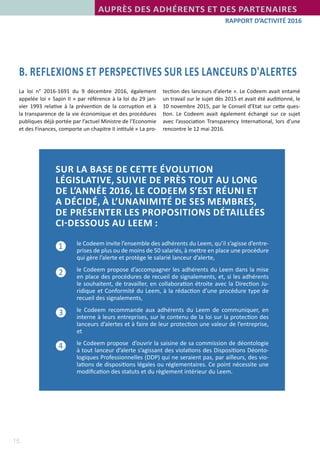15
RAPPORT D’ACTIVITÉ 2016
AUPRÈS DES ADHÉRENTS ET DES PARTENAIRES
B. REFLEXIONS ET PERSPECTIVES SUR LES LANCEURS D'ALERTES
La loi n° 2016-1691 du 9 décembre 2016, également
appelée loi « Sapin II » par référence à la loi du 29 jan-
vier 1993 relative à la prévention de la corruption et à
la transparence de la vie économique et des procédures
publiques déjà portée par l’actuel Ministre de l’Economie
et des Finances, comporte un chapitre II intitulé « La pro-
tection des lanceurs d’alerte ». Le Codeem avait entamé
un travail sur le sujet dès 2015 et avait été auditionné, le
10 novembre 2015, par le Conseil d’Etat sur cette ques-
tion. Le Codeem avait également échangé sur ce sujet
avec l’association Transparency International, lors d’une
rencontre le 12 mai 2016.
SUR LA BASE DE CETTE ÉVOLUTION
LÉGISLATIVE, SUIVIE DE PRÈS TOUT AU LONG
DE L’ANNÉE 2016, LE CODEEM S’EST RÉUNI ET
A DÉCIDÉ, À L’UNANIMITÉ DE SES MEMBRES,
DE PRÉSENTER LES PROPOSITIONS DÉTAILLÉES
CI-DESSOUS AU LEEM :
	 le Codeem invite l’ensemble des adhérents du Leem, qu’il s’agisse d’entre-
prises de plus ou de moins de 50 salariés, à mettre en place une procédure
qui gère l’alerte et protège le salarié lanceur d’alerte,
	 le Codeem propose d’accompagner les adhérents du Leem dans la mise
en place des procédures de recueil de signalements, et, si les adhérents
le souhaitent, de travailler, en collaboration étroite avec la Direction Ju-
ridique et Conformité du Leem, à la rédaction d’une procédure type de
recueil des signalements,
	 le Codeem recommande aux adhérents du Leem de communiquer, en
interne à leurs entreprises, sur le contenu de la loi sur la protection des
lanceurs d’alertes et à faire de leur protection une valeur de l’entreprise,
et
	 le Codeem propose  d’ouvrir la saisine de sa commission de déontologie
à tout lanceur d’alerte s’agissant des violations des Dispositions Déonto-
logiques Professionnelles (DDP) qui ne seraient pas, par ailleurs, des vio-
lations de dispositions légales ou réglementaires. Ce point nécessite une
modification des statuts et du règlement intérieur du Leem.
❶
❷
❸
❹
 