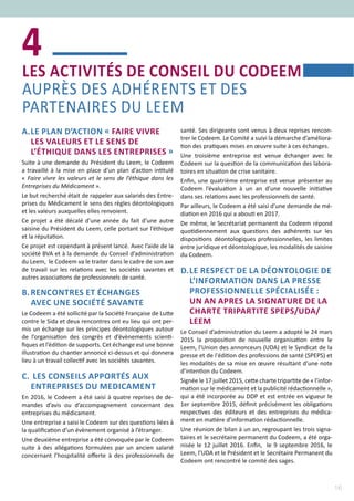 16
A.	LE PLAN D’ACTION « FAIRE VIVRE
LES VALEURS ET LE SENS DE
L’ÉTHIQUE DANS LES ENTREPRISES »
Suite à une demande du Président du Leem, le Codeem
a travaillé à la mise en place d’un plan d’action intitulé
« Faire vivre les valeurs et le sens de l’éthique dans les
Entreprises du Médicament ».
Le but recherché était de rappeler aux salariés des Entre-
prises du Médicament le sens des règles déontologiques
et les valeurs auxquelles elles renvoient.
Ce projet a été décalé d’une année du fait d’une autre
saisine du Président du Leem, celle portant sur l’éthique
et la réputation.
Ce projet est cependant à présent lancé. Avec l’aide de la
société BVA et à la demande du Conseil d’administration
du Leem,  le Codeem va le traiter dans le cadre de son axe
de travail sur les relations avec les sociétés savantes et
autres associations de professionnels de santé.
B.	RENCONTRES ET ÉCHANGES
AVEC UNE SOCIÉTÉ SAVANTE
Le Codeem a été sollicité par la Société Française de Lutte
contre le Sida et deux rencontres ont eu lieu qui ont per-
mis un échange sur les principes déontologiques autour
de l’organisation des congrès et d’évènements scienti-
fiques et l’édition de supports. Cet échange est une bonne
illustration du chantier annoncé ci-dessus et qui donnera
lieu à un travail collectif avec les sociétés savantes.
C.	 LES CONSEILS APPORTÉS AUX
ENTREPRISES DU MEDICAMENT
En 2016, le Codeem a été saisi à quatre reprises de de-
mandes d’avis ou d’accompagnement concernant des
entreprises du médicament.
Une entreprise a saisi le Codeem sur des questions liées à
la qualification d’un évènement organisé à l’étranger.
Une deuxième entreprise a été convoquée par le Codeem
suite à des allégations formulées par un ancien salarié
concernant l’hospitalité offerte à des professionnels de
santé. Ses dirigeants sont venus à deux reprises rencon-
trer le Codeem. Le Comité a suivi la démarche d’améliora-
tion des pratiques mises en œuvre suite à ces échanges.
Une troisième entreprise est venue échanger avec le
Codeem sur la question de la communication des labora-
toires en situation de crise sanitaire.
Enfin, une quatrième entreprise est venue présenter au
Codeem l’évaluation à un an d’une nouvelle initiative
dans ses relations avec les professionnels de santé.
Par ailleurs, le Codeem a été saisi d’une demande de mé-
diation en 2016 qui a abouti en 2017.
De même, le Secrétariat permanent du Codeem répond
quotidiennement aux questions des adhérents sur les
dispositions déontologiques professionnelles, les limites
entre juridique et déontologique, les modalités de saisine
du Codeem.
D.	LE RESPECT DE LA DÉONTOLOGIE DE
L’INFORMATION DANS LA PRESSE
PROFESSIONNELLE SPÉCIALISÉE :
UN AN APRES LA SIGNATURE DE LA
CHARTE TRIPARTITE SPEPS/UDA/
LEEM
Le Conseil d’administration du Leem a adopté le 24 mars
2015 la proposition de nouvelle organisation entre le
Leem, l'Union des annonceurs (UDA) et le Syndicat de la
presse et de l'édition des professions de santé (SPEPS) et
les modalités de sa mise en œuvre résultant d’une note
d’intention du Codeem.
Signée le 17 juillet 2015, cette charte tripartite de « l’infor-
mation sur le médicament et la publicité rédactionnelle »,
qui a été incorporée au DDP et est entrée en vigueur le
1er septembre 2015, définit précisément les obligations
respectives des éditeurs et des entreprises du médica-
ment en matière d’information rédactionnelle.
Une réunion de bilan à un an, regroupant les trois signa-
taires et le secrétaire permanent du Codeem, a été orga-
nisée le 12 juillet 2016. Enfin,  le 9 septembre 2016, le
Leem, l’UDA et le Président et le Secrétaire Permanent du
Codeem ont rencontré le comité des sages.
LES ACTIVITÉS DE CONSEIL DU CODEEM
AUPRÈS DES ADHÉRENTS ET DES
PARTENAIRES DU LEEM
4
 