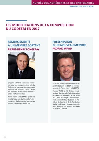 19
RAPPORT D’ACTIVITÉ 2016
LES MODIFICATIONS DE LA COMPOSITION
DU CODEEM EN 2017
PRÉSENTATION
D’UN NOUVEAU MEMBRE
PADRAIC WARD
REMERCIEMENTS
À UN MEMBRE SORTANT
PIERRE-HENRY LONGERAY
En 2017, un nouveau membre a re-
joint le Codeem en 2017, en rempla-
cement de Pierre-Henry LONGERAY.
Padraic WARD a été désigné repré-
sentant du Conseil d’administration
du Leem au Codeem, le 14 mars
2017 dans le Collège « Industriels ».
Il est administrateur du Leem et Pré-
sident de Roche et de la Fondation
Roche en France.  Il devient par ail-
leurs Membre du Bureau du LEEM
au titre du Codeem.
Grégoire MOUTEL a souhaité remer-
cier pour son engagement au sein du
Codeem un membre démissionnaire
en cours de mandat, celui-ci ayant
été appelé à de nouvelles responsa-
bilités professionnelles.
Pierre-Henry LONGERAY a quitté ses
fonctions au sein du Conseil d'admi-
nistration, du Bureau du Leem et au
sein du Codeem en février 2017.
AUPRÈS DES ADHÉRENTS ET DES PARTENAIRES
 