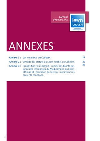 21
RAPPORT D’ACTIVITÉ 2016
AUPRÈS DES ADHÉRENTS ET DES PARTENAIRES
ANNEXES
RAPPORT
D’ACTIVITÉ 2016
Annexe 1 : 	 Les membres du Codeem.
Annexe 2 : 	 Extraits des statuts du Leem relatifs au Codeem.
Annexe 3 : 	 Propositions du Codeem, Comité de déontovigi-
lance des Entreprises du Médicament, au Leem -
Ethique et réputation du secteur : comment res-
taurer la confiance.
23
25
29
 