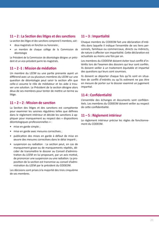 26
11 – 2 : La Section des litiges et des sanctions
La section des litiges et des sanctions comprend 5 membres, soit :
•	deux magistrats en fonction ou honoraire ;
•	 un membre de chaque collège de la Commission de
déontologie
Le Président de la Commission de déontologie désigne un prési-
dent et un vice-président parmi les magistrats.
11 – 2 -1 : Mission de médiation
Un membre du LEEM ou une partie prenante ayant un
différend avec un ou plusieurs membres du LEEM sur une
question de déontologie peut saisir la section afin que
celle-ci assume le rôle de médiateur et les aide à trou-
ver une solution. Le Président de la section désigne alors
deux de ses membres pour tenter de mettre un terme au
litige.
11 – 2 – 2 : Mission de sanction
La Section des litiges et des sanctions est compétente
pour examiner les saisines régulières telles que définies
dans le règlement intérieur et décide les sanctions à ap-
pliquer pour manquement au respect des « dispositions
déontologiques professionnelles » :
•	 mise en garde simple ;
•	 mise en garde avec mesures correctives ;
•	 publication des mises en garde à défaut de mise en
œuvre des mesures correctives dans le délai imparti ;
•	 suspension ou radiation : La section peut, en cas de
manquement grave ou de manquements répétés, dé-
cider de transmettre le dossier au Conseil d’adminis-
tration du LEEM en lui proposant, par un avis motivé,
de prononcer une suspension ou une radiation. La pro-
position de la section est transmise au conseil d’admi-
nistration du LEEM par le président du CODEEM.
Les décisions sont prises à la majorité des trois cinquième
de ses membres.
11 – 3 : Impartialité
Chaque membre du CODEEM fait une déclaration d’inté-
rêts dans laquelle il indique l’ensemble de ses liens per-
sonnels, familiaux ou commerciaux, directs ou indirects,
de nature à affecter son impartialité. Cette déclaration est
actualisée au moins une fois par an.
Les membres du CODEEM doivent éviter tout conflit d’in-
térêts lors de l’examen des dossiers qui leur sont confiés.
Ils doivent veiller à un traitement équitable et impartial
des questions qui leurs sont soumises.
Ils doivent se déporter chaque fois qu’ils sont en situa-
tion de conflit d’intérêts ou qu’ils estiment ne pas être
en mesure de porter sur le dossier examiné un jugement
impartial.
11-4 : Confidentialité
L’ensemble des échanges et documents sont confiden-
tiels. Les membres du CODEEM doivent veiller au respect
de cette confidentialité.
11 – 5 : Règlement intérieur
Le règlement intérieur précise les règles de fonctionne-
ment du CODEEM.
 