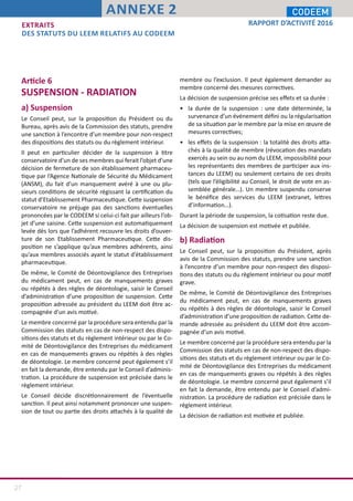 27
RAPPORT D’ACTIVITÉ 2016
ANNEXE 2
Article 6
SUSPENSION - RADIATION
a) Suspension
Le Conseil peut, sur la proposition du Président ou du
Bureau, après avis de la Commission des statuts, prendre
une sanction à l’encontre d’un membre pour non-respect
des dispositions des statuts ou du règlement intérieur.
Il peut en particulier décider de la suspension à titre
conservatoire d’un de ses membres qui ferait l’objet d’une
décision de fermeture de son établissement pharmaceu-
tique par l’Agence Nationale de Sécurité du Médicament
(ANSM), du fait d’un manquement avéré à une ou plu-
sieurs conditions de sécurité régissant la certification du
statut d’Etablissement Pharmaceutique. Cette suspension
conservatoire ne préjuge pas des sanctions éventuelles
prononcées par le CODEEM si celui-ci fait par ailleurs l’ob-
jet d’une saisine. Cette suspension est automatiquement
levée dès lors que l’adhérent recouvre les droits d’ouver-
ture de son Etablissement Pharmaceutique. Cette dis-
position ne s’applique qu’aux membres adhérents, ainsi
qu’aux membres associés ayant le statut d’établissement
pharmaceutique.
De même, le Comité de Déontovigilance des Entreprises
du médicament peut, en cas de manquements graves
ou répétés à des règles de déontologie, saisir le Conseil
d’administration d’une proposition de suspension. Cette
proposition adressée au président du LEEM doit être ac-
compagnée d’un avis motivé.
Le membre concerné par la procédure sera entendu par la
Commission des statuts en cas de non-respect des dispo-
sitions des statuts et du règlement intérieur ou par le Co-
mité de Déontovigilance des Entreprises du médicament
en cas de manquements graves ou répétés à des règles
de déontologie. Le membre concerné peut également s’il
en fait la demande, être entendu par le Conseil d’adminis-
tration. La procédure de suspension est précisée dans le
règlement intérieur.
Le Conseil décide discrétionnairement de l’éventuelle
sanction. Il peut ainsi notamment prononcer une suspen-
sion de tout ou partie des droits attachés à la qualité de
membre ou l’exclusion. Il peut également demander au
membre concerné des mesures correctives.
La décision de suspension précise ses effets et sa durée :
•	 la durée de la suspension : une date déterminée, la
survenance d’un événement défini ou la régularisation
de sa situation par le membre par la mise en œuvre de
mesures correctives;
•	 les effets de la suspension : la totalité des droits atta-
chés à la qualité de membre (révocation des mandats
exercés au sein ou au nom du LEEM, impossibilité pour
les représentants des membres de participer aux ins-
tances du LEEM) ou seulement certains de ces droits
(tels que l’éligibilité au Conseil, le droit de vote en as-
semblée générale…). Un membre suspendu conserve
le bénéfice des services du LEEM (extranet, lettres
d’information…).
Durant la période de suspension, la cotisation reste due.
La décision de suspension est motivée et publiée.
b) Radiation
Le Conseil peut, sur la proposition du Président, après
avis de la Commission des statuts, prendre une sanction
à l’encontre d’un membre pour non-respect des disposi-
tions des statuts ou du règlement intérieur ou pour motif
grave.
De même, le Comité de Déontovigilance des Entreprises
du médicament peut, en cas de manquements graves
ou répétés à des règles de déontologie, saisir le Conseil
d’administration d’une proposition de radiation. Cette de-
mande adressée au président du LEEM doit être accom-
pagnée d’un avis motivé.
Le membre concerné par la procédure sera entendu par la
Commission des statuts en cas de non-respect des dispo-
sitions des statuts et du règlement intérieur ou par le Co-
mité de Déontovigilance des Entreprises du médicament
en cas de manquements graves ou répétés à des règles
de déontologie. Le membre concerné peut également s’il
en fait la demande, être entendu par le Conseil d’admi-
nistration. La procédure de radiation est précisée dans le
règlement intérieur.
La décision de radiation est motivée et publiée.
EXTRAITS
DES STATUTS DU LEEM RELATIFS AU CODEEM
 