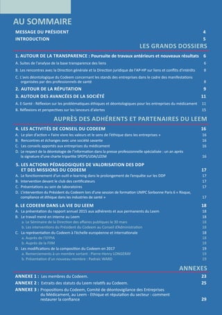 3
RAPPORT D’ACTIVITÉ 2016
AU SOMMAIRE
MESSAGE DU PRÉSIDENT 	 4
INTRODUCTION 	 5
LES GRANDS DOSSIERS
1. AUTOUR DE LA TRANSPARENCE : Poursuite de travaux antérieurs et nouveaux résultats	 6
A.	Suites de l'analyse de la base transparence des liens 	6
B.	Les rencontres avec la Direction générale et la Direction juridique de l'AP-HP sur liens et conflits d'intérêts	8
C.	L'avis déontologique du Codeem concernant les stands des entreprises dans le cadre des manifestations
	organisées par des professionnels de santé	 8
2.	 AUTOUR DE LA RÉPUTATION	 9
3.		AUTOUR DES AVANCÉES DE LA SOCIÉTÉ	 11
A.	E-Santé : Réflexion sur les problématiques éthiques et déontologiques pour les entreprises du médicament 	 11
B.	Réflexions et perspectives sur les lanceurs d'alertes 	 15
AUPRÈS DES ADHÉRENTS ET PARTENAIRES DU LEEM
4.	 LES ACTIVITÉS DE CONSEIL DU CODEEM 	 16
A.	 Le plan d’action « Faire vivre les valeurs et le sens de l’éthique dans les entreprises »	 16
B. 	Rencontres et échanges avec une société savante	 16
C. 	 Les conseils apportés aux entreprises du médicament	 16
D.	 Le respect de la déontologie de l’information dans la presse professionnelle spécialisée : un an après
la signature d’une charte tripartite SPEPS/UDA/LEEM	 16
5.	LES ACTIONS PÉDAGOGIQUES DE VALORISATION DES DDP
ET DES MISSIONS DU CODEEM	 17
A.	 Le fonctionnement d’un outil e-learning dans le prolongement de l’enquête sur les DDP	 17
B. 	Intervention devant le club des certificateurs	 17
C. 	Présentations au sein de laboratoires	 17
D.	 L’intervention du Président du Codeem lors d'une session de formation UMPC Sorbonne Paris 6 « Risque,
compliance et éthique dans les industries de santé »	 17
6. LE CODEEM DANS LA VIE DU LEEM	 18
A. 	La présentation du rapport annuel 2015 aux adhérents et aux permanents du Leem	 18
B. 	Le travail mené en interne au Leem	 18
a. Le Séminaire de la Direction des affaires publiques le 30 mars	 18
b. Les interventions du Président du Codeem au Conseil d’Administration	 18
C.	 La représentation du Codeem à l’échelle européenne et internationale	 18
a. Auprès de l’EFPIA	 18
b. Auprès de la FIIM	 18
D.	 Les modifications de la composition du Codeem en 2017	 19
a. Remerciements à un membre sortant : Pierre-Henry LONGERAY	 19
b. Présentation d'un nouveau membre : Padraic WARD	 19
ANNEXES
ANNEXE 1 : Les membres du Codeem.  	 23
ANNEXE 2 : Extraits des statuts du Leem relatifs au Codeem.	 25
ANNEXE 3 : 	Propositions du Codeem, Comité de déontovigilance des Entreprises
du Médicament, au Leem - Ethique et réputation du secteur : comment
	 restaurer la confiance	 29
 