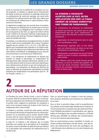 9
RAPPORT D’ACTIVITÉ 2016
LES GRANDS DOSSIERS
Dans un second temps, le Codeem a émis des proposi-
tions d’actions destinées aux entreprises du médicament
et au Leem.
Pour ce faire, la première étape a été la compréhension
du contexte via les études déjà réalisées par le Codeem et
l’enrichissement de ce contexte avec des outils GreenFlex :
l’outil RADDAR permettant la quantification des signaux
faibles et l’émergence des nouvelles tendances, et l’étude
Ethicity pour identifier les attentes des consommateurs
vis-à-vis de l’industrie pharmaceutique.
Dans un second temps et pour compléter le constat, un
certain nombre d’entretiens ont été menés - avec des ex-
perts, des professionnels de santé, des sociologues, etc
– afin d'écouter leurs attentes vis-à-vis des Entreprises du
Médicament.
santé ne couvrait pas la totalité de la prestation qui leur
est proposée. Le Codeem a rappelé que le financement
de stands ne doit pas constituer un avantage indirect par
un professionnel de santé par exemple, qui serait alors
constitutif d’un détournement des DDP, sans même que
les entreprises du médicament en soient d’ailleurs néces-
sairement informées.
Il a également souligné que, de surcroît, dans ce contexte,
les entreprises du médicament ne seraient pas en mesure
de se conformer aux obligations leur incombant au titre
de la transparence des liens au regard de l’article 178 de
la LOI n°2016-41 du 26 janvier 2016 de modernisation de
notre système de santé qui introduit l’obligation de décla-
ration du bénéficiaire final.
En pratique, si un laboratoire envisageait de louer un stand
dans le cadre d’une manifestation de ce type, le Codeem
rappelle que les articles 1.2.1 a. et 1.2.1 c. des DDP sou-
lignent que l'hospitalité doit répondre à un intérêt médi-
cal ; l'esprit du texte est que l'évènement doit délivrer des
informations scientifiques et pédagogiques pour pouvoir
être parrainé par une entreprise du médicament.
Ainsi, « Les entreprises du médicament ne doivent pas
prendre en charge le parrainage ou l'organisation de
divertissements (par exemple évènements sportifs ou loi-
sirs). Elles doivent éviter le recours à des lieux réputés pour
leurs infrastructures de loisirs ou qui sont somptuaires ou
excentriques. Les entreprises ne doivent pas financer les
repas et éléments du programme ostentatoires ou festifs
proposés par l’organisateur aux participants (par ex : dî-
ner de gala, concert…). »
LE CODEEM A SOUHAITÉ
ALERTER SUR LE FAIT, QU’EN
APPLICATION DES DDP, LE FINAN-
CEMENT DE STANDS CONSTITUE
UNE FORME DE PARRAINAGE.
En conséquence, les entreprises du médicament
ne doivent pas financer des stands dans le cadre
d’évènements dès lors qu’ils comprennent ne
serait-ce qu’un des éléments suivants interprétés
strictement :
•	 Organisation de divertissements dans le cadre
de la manifestation ; et/ou
•	 Manifestation organisée dans un lieu réputé
pour ses infrastructures de loisirs ou qui sont
somptuaires ou excentriques ; et/ou
•	 Manifestation ne présentant pas de réel intérêt
médical ou dont le contenu scientifique est de
faible intérêt.
Cette réflexion autour des stands financés par les
entreprises se pose de manière plus globale. Dès
lors que des stands serviraient, indirectement, à
financer des avantages interdits, cela constituerait
un lien d’intérêt caché.
AUTOUR DE LA RÉPUTATION
2
Le Président du Leem, Patrick Errard, a saisi le Codeem
en janvier 2016 d’une demande de rapport sur la percep-
tion de la réputation des entreprises du médicament dans
la société civile, intégrant en particulier les mutations à
venir et les nouveaux enjeux de la place et de l'accès au
médicament dans notre société.
Le Codeem a souhaité, à partir de cette saisine, préciser
son champ d’intervention et expliciter que ses travaux por-
teraient sur les évolutions que le secteur devrait mettre
en place afin de mieux répondre aux nouvelles attentes
de la société en matière d’éthique et de déontologie.
A cette fin, le Codeem a fait effectuer par la société
Greenflex une analyse de la perception de la réputation
du secteur visant à identifier les déterminants qui influent
sur la perception des entreprises du médicament par la
société civile.
 