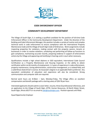 10 N. Water Street · South Elgin · Illinois · 60177
www.southelgin.com · 847-742-5780
34891
CODE ENFORCEMENT OFFICER
COMMUNITY DEVELOPMENT DEPARTMENT
The Village of South Elgin, IL is seeking a qualified candidate for the position of full-time Code
Enforcement Officer in the Community Development Department. Under the direction of the
Building and Code Enforcement Manager, this position includes a variety of routine and complex
technical work in code enforcement to ensure compliance with the International Property
Maintenance Code and the Village of South Elgin Code of Ordinances. Work assignments include
inspecting properties for violations, making contact with the property owners, tenants or
businesses in order to resolve violations, scheduling and performing all follow-up functions to
gain compliance, maintaining accurate records, preparing evidence in support of enforcement
actions by the Village and appearing and testifying in hearings and in court when necessary.
Qualifications include a high school diploma or GED equivalent; International Code Council
Certification as a Property Maintenance and Housing Inspector, or the ability to obtain
certification within six (6) months of employment; 1-2 years of experience in code enforcement,
property maintenance, zoning administration, construction management, or a related field; and
a valid Illinois State Driver’s License. An Associate’s degree in an applicable field is preferred. Any
equivalent combination of education and experience will also be considered. Strong
communication and computer skills are required.
Normal work hours are 8:30am – 5pm, Monday-Friday. The Village offers an excellent
compensation and benefit package with a starting salary of $28.78 per hour.
Interested applicants should submit a cover letter, resume, three (3) professional references, and
an application to the Village of South Elgin, ATTN: Human Resources, 10 North Water Street,
South Elgin, Illinois 60177 or via email to jobs@southelgin.com. Position opened until filled.
Equal Opportunity Employer
 