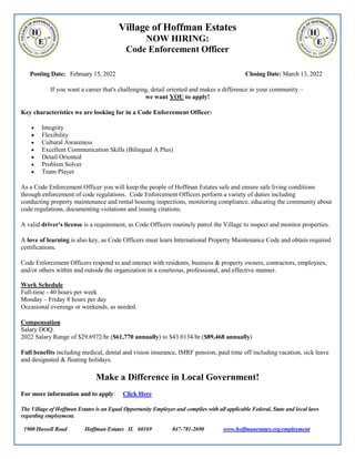 Village of Hoffman Estates
NOW HIRING:
Code Enforcement Officer
Posting Date: February 15, 2022 Closing Date: March 13, 2022
If you want a career that's challenging, detail oriented and makes a difference in your community –
we want YOU to apply!
Key characteristics we are looking for in a Code Enforcement Officer:
 Integrity
 Flexibility
 Cultural Awareness
 Excellent Communication Skills (Bilingual A Plus)
 Detail Oriented
 Problem Solver
 Team Player
As a Code Enforcement Officer you will keep the people of Hoffman Estates safe and ensure safe living conditions
through enforcement of code regulations. Code Enforcement Officers perform a variety of duties including
conducting property maintenance and rental housing inspections, monitoring compliance, educating the community about
code regulations, documenting violations and issuing citations.
A valid driver's license is a requirement, as Code Officers routinely patrol the Village to inspect and monitor properties.
A love of learning is also key, as Code Officers must learn International Property Maintenance Code and obtain required
certifications.
Code Enforcement Officers respond to and interact with residents, business & property owners, contractors, employees,
and/or others within and outside the organization in a courteous, professional, and effective manner.
Work Schedule
Full-time - 40 hours per week
Monday – Friday 8 hours per day
Occasional evenings or weekends, as needed.
Compensation
Salary DOQ.
2022 Salary Range of $29.6972/hr ($61,770 annually) to $43.0134/hr ($89,468 annually)
Full benefits including medical, dental and vision insurance, IMRF pension, paid time off including vacation, sick leave
and designated & floating holidays.
Make a Difference in Local Government!
For more information and to apply: Click Here
The Village of Hoffman Estates is an Equal Opportunity Employer and complies with all applicable Federal, State and local laws
regarding employment.
1900 Hassell Road Hoffman Estates IL 60169 847-781-2690 www.hoffmanestates.org/employment
 