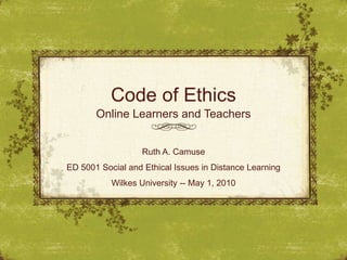 Code of Ethics Online Learners and Teachers Ruth A. Camuse ED 5001 Social and Ethical Issues in Distance Learning Wilkes University -- May 1, 2010  