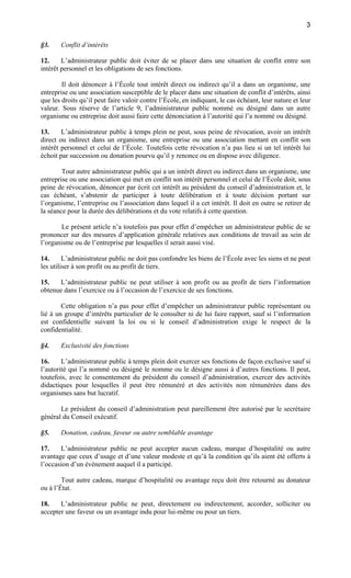 3
§3.

Conflit d’intérêts

12.
L’administrateur public doit éviter de se placer dans une situation de conflit entre son
intérêt personnel et les obligations de ses fonctions.
Il doit dénoncer à l’École tout intérêt direct ou indirect qu’il a dans un organisme, une
entreprise ou une association susceptible de le placer dans une situation de conflit d’intérêts, ainsi
que les droits qu’il peut faire valoir contre l’École, en indiquant, le cas échéant, leur nature et leur
valeur. Sous réserve de l’article 9, l’administrateur public nommé ou désigné dans un autre
organisme ou entreprise doit aussi faire cette dénonciation à l’autorité qui l’a nommé ou désigné.
13.
L’administrateur public à temps plein ne peut, sous peine de révocation, avoir un intérêt
direct ou indirect dans un organisme, une entreprise ou une association mettant en conflit son
intérêt personnel et celui de l’École. Toutefois cette révocation n’a pas lieu si un tel intérêt lui
échoit par succession ou donation pourvu qu’il y renonce ou en dispose avec diligence.
Tout autre administrateur public qui a un intérêt direct ou indirect dans un organisme, une
entreprise ou une association qui met en conflit son intérêt personnel et celui de l’École doit, sous
peine de révocation, dénoncer par écrit cet intérêt au président du conseil d’administration et, le
cas échéant, s’abstenir de participer à toute délibération et à toute décision portant sur
l’organisme, l’entreprise ou l’association dans lequel il a cet intérêt. Il doit en outre se retirer de
la séance pour la durée des délibérations et du vote relatifs à cette question.
Le présent article n’a toutefois pas pour effet d’empêcher un administrateur public de se
prononcer sur des mesures d’application générale relatives aux conditions de travail au sein de
l’organisme ou de l’entreprise par lesquelles il serait aussi visé.
14.
L’administrateur public ne doit pas confondre les biens de l’École avec les siens et ne peut
les utiliser à son profit ou au profit de tiers.
15.
L’administrateur public ne peut utiliser à son profit ou au profit de tiers l’information
obtenue dans l’exercice ou à l’occasion de l’exercice de ses fonctions.
Cette obligation n’a pas pour effet d’empêcher un administrateur public représentant ou
lié à un groupe d’intérêts particulier de le consulter ni de lui faire rapport, sauf si l’information
est confidentielle suivant la loi ou si le conseil d’administration exige le respect de la
confidentialité.
§4.

Exclusivité des fonctions

16.
L’administrateur public à temps plein doit exercer ses fonctions de façon exclusive sauf si
l’autorité qui l’a nommé ou désigné le nomme ou le désigne aussi à d’autres fonctions. Il peut,
toutefois, avec le consentement du président du conseil d’administration, exercer des activités
didactiques pour lesquelles il peut être rémunéré et des activités non rémunérées dans des
organismes sans but lucratif.
Le président du conseil d’administration peut pareillement être autorisé par le secrétaire
général du Conseil exécutif.
§5.

Donation, cadeau, faveur ou autre semblable avantage

17.
L’administrateur public ne peut accepter aucun cadeau, marque d’hospitalité ou autre
avantage que ceux d’usage et d’une valeur modeste et qu’à la condition qu’ils aient été offerts à
l’occasion d’un évènement auquel il a participé.
Tout autre cadeau, marque d’hospitalité ou avantage reçu doit être retourné au donateur
ou à l’État.
18.
L’administrateur public ne peut, directement ou indirectement, accorder, solliciter ou
accepter une faveur ou un avantage indu pour lui-même ou pour un tiers.

 