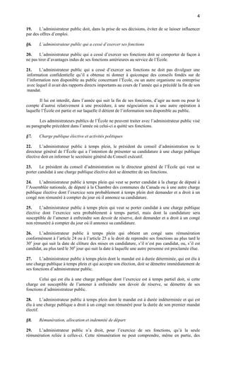 4
19.
L’administrateur public doit, dans la prise de ses décisions, éviter de se laisser influencer
par des offres d’emploi.
§6.

L’administrateur public qui a cessé d’exercer ses fonctions

20.
L’administrateur public qui a cessé d’exercer ses fonctions doit se comporter de façon à
ne pas tirer d’avantages indus de ses fonctions antérieures au service de l’École.
21.
L’administrateur public qui a cessé d’exercer ses fonctions ne doit pas divulguer une
information confidentielle qu’il a obtenue ni donner à quiconque des conseils fondés sur de
l’information non disponible au public concernant l’École, ou un autre organisme ou entreprise
avec lequel il avait des rapports directs importants au cours de l’année qui a précédé la fin de son
mandat.
Il lui est interdit, dans l’année qui suit la fin de ses fonctions, d’agir au nom ou pour le
compte d’autrui relativement à une procédure, à une négociation ou à une autre opération à
laquelle l’École est partie et sur laquelle il détient de l’information non disponible au public.
Les administrateurs publics de l’École ne peuvent traiter avec l’administrateur public visé
au paragraphe précédent dans l’année où celui-ci a quitté ses fonctions.
§7.

Charge publique élective et activités politiques

22.
L’administrateur public à temps plein, le président du conseil d’administration ou le
directeur général de l’École qui a l’intention de présenter sa candidature à une charge publique
élective doit en informer le secrétaire général du Conseil exécutif.
23.
Le président du conseil d’administration ou le directeur général de l’École qui veut se
porter candidat à une charge publique élective doit se démettre de ses fonctions.
24.
L’administrateur public à temps plein qui veut se porter candidat à la charge de député à
l’Assemblée nationale, de député à la Chambre des communes du Canada ou à une autre charge
publique élective dont l’exercice sera probablement à temps plein doit demander et a droit à un
congé non rémunéré à compter du jour où il annonce sa candidature.
25.
L’administrateur public à temps plein qui veut se porter candidat à une charge publique
élective dont l’exercice sera probablement à temps partiel, mais dont la candidature sera
susceptible de l’amener à enfreindre son devoir de réserve, doit demander et a droit à un congé
non rémunéré à compter du jour où il annonce sa candidature.
26.
L’administrateur public à temps plein qui obtient un congé sans rémunération
conformément à l’article 24 ou à l’article 25 a le droit de reprendre ses fonctions au plus tard le
30e jour qui suit la date de clôture des mises en candidature, s’il n’est pas candidat, ou, s’il est
candidat, au plus tard le 30e jour qui suit la date à laquelle une autre personne est proclamée élue.
27.
L’administrateur public à temps plein dont le mandat est à durée déterminée, qui est élu à
une charge publique à temps plein et qui accepte son élection, doit se démettre immédiatement de
ses fonctions d’administrateur public.
Celui qui est élu à une charge publique dont l’exercice est à temps partiel doit, si cette
charge est susceptible de l’amener à enfreindre son devoir de réserve, se démettre de ses
fonctions d’administrateur public.
28.
L’administrateur public à temps plein dont le mandat est à durée indéterminée et qui est
élu à une charge publique a droit à un congé non rémunéré pour la durée de son premier mandat
électif.
§8.

Rémunération, allocation et indemnité de départ

29.
L’administrateur public n’a droit, pour l’exercice de ses fonctions, qu’à la seule
rémunération reliée à celles-ci. Cette rémunération ne peut comprendre, même en partie, des

 