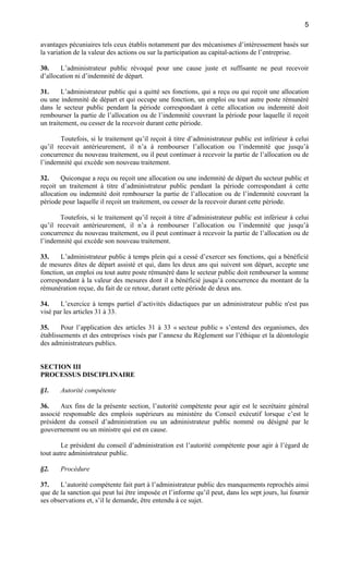 5
avantages pécuniaires tels ceux établis notamment par des mécanismes d’intéressement basés sur
la variation de la valeur des actions ou sur la participation au capital-actions de l’entreprise.
30.
L’administrateur public révoqué pour une cause juste et suffisante ne peut recevoir
d’allocation ni d’indemnité de départ.
31.
L’administrateur public qui a quitté ses fonctions, qui a reçu ou qui reçoit une allocation
ou une indemnité de départ et qui occupe une fonction, un emploi ou tout autre poste rémunéré
dans le secteur public pendant la période correspondant à cette allocation ou indemnité doit
rembourser la partie de l’allocation ou de l’indemnité couvrant la période pour laquelle il reçoit
un traitement, ou cesser de la recevoir durant cette période.
Toutefois, si le traitement qu’il reçoit à titre d’administrateur public est inférieur à celui
qu’il recevait antérieurement, il n’a à rembourser l’allocation ou l’indemnité que jusqu’à
concurrence du nouveau traitement, ou il peut continuer à recevoir la partie de l’allocation ou de
l’indemnité qui excède son nouveau traitement.
32.
Quiconque a reçu ou reçoit une allocation ou une indemnité de départ du secteur public et
reçoit un traitement à titre d’administrateur public pendant la période correspondant à cette
allocation ou indemnité doit rembourser la partie de l’allocation ou de l’indemnité couvrant la
période pour laquelle il reçoit un traitement, ou cesser de la recevoir durant cette période.
Toutefois, si le traitement qu’il reçoit à titre d’administrateur public est inférieur à celui
qu’il recevait antérieurement, il n’a à rembourser l’allocation ou l’indemnité que jusqu’à
concurrence du nouveau traitement, ou il peut continuer à recevoir la partie de l’allocation ou de
l’indemnité qui excède son nouveau traitement.
33.
L’administrateur public à temps plein qui a cessé d’exercer ses fonctions, qui a bénéficié
de mesures dites de départ assisté et qui, dans les deux ans qui suivent son départ, accepte une
fonction, un emploi ou tout autre poste rémunéré dans le secteur public doit rembourser la somme
correspondant à la valeur des mesures dont il a bénéficié jusqu’à concurrence du montant de la
rémunération reçue, du fait de ce retour, durant cette période de deux ans.
34.
L’exercice à temps partiel d’activités didactiques par un administrateur public n'est pas
visé par les articles 31 à 33.
35.
Pour l’application des articles 31 à 33 « secteur public » s’entend des organismes, des
établissements et des entreprises visés par l’annexe du Règlement sur l’éthique et la déontologie
des administrateurs publics.

SECTION III
PROCESSUS DISCIPLINAIRE
§1.

Autorité compétente

36.
Aux fins de la présente section, l’autorité compétente pour agir est le secrétaire général
associé responsable des emplois supérieurs au ministère du Conseil exécutif lorsque c’est le
président du conseil d’administration ou un administrateur public nommé ou désigné par le
gouvernement ou un ministre qui est en cause.
Le président du conseil d’administration est l’autorité compétente pour agir à l’égard de
tout autre administrateur public.
§2.

Procédure

37.
L’autorité compétente fait part à l’administrateur public des manquements reprochés ainsi
que de la sanction qui peut lui être imposée et l’informe qu’il peut, dans les sept jours, lui fournir
ses observations et, s’il le demande, être entendu à ce sujet.

 