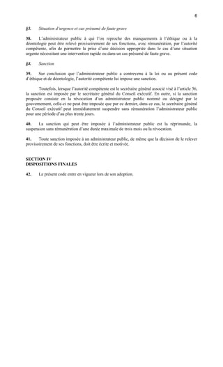 6
§3.

Situation d’urgence et cas présumé de faute grave

38.
L’administrateur public à qui l’on reproche des manquements à l’éthique ou à la
déontologie peut être relevé provisoirement de ses fonctions, avec rémunération, par l’autorité
compétente, afin de permettre la prise d’une décision appropriée dans le cas d’une situation
urgente nécessitant une intervention rapide ou dans un cas présumé de faute grave.
§4.

Sanction

39.
Sur conclusion que l’administrateur public a contrevenu à la loi ou au présent code
d’éthique et de déontologie, l’autorité compétente lui impose une sanction.
Toutefois, lorsque l’autorité compétente est le secrétaire général associé visé à l’article 36,
la sanction est imposée par le secrétaire général du Conseil exécutif. En outre, si la sanction
proposée consiste en la révocation d’un administrateur public nommé ou désigné par le
gouvernement, celle-ci ne peut être imposée que par ce dernier, dans ce cas, le secrétaire général
du Conseil exécutif peut immédiatement suspendre sans rémunération l’administrateur public
pour une période d’au plus trente jours.
40.
La sanction qui peut être imposée à l’administrateur public est la réprimande, la
suspension sans rémunération d’une durée maximale de trois mois ou la révocation.
41.
Toute sanction imposée à un administrateur public, de même que la décision de le relever
provisoirement de ses fonctions, doit être écrite et motivée.

SECTION IV
DISPOSITIONS FINALES
42.

Le présent code entre en vigueur lors de son adoption.

 