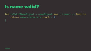 Is name valid?
let isValidNameSignal = nameSignal.map { (name) -> Bool in
return name.characters.count > 2
}
@EliSawic
 