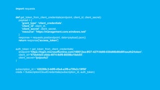 import requests
def get_token_from_client_credentials(endpoint, client_id, client_secret):
payload = {
'grant_type': 'client_credentials',
'client_id': client_id,
'client_secret': client_secret,
'resource': 'https://management.core.windows.net/'
}
response = requests.post(endpoint, data=payload).json()
return response['access_token']
auth_token = get_token_from_client_credentials(
endpoint='https://login.microsoftonline.com/160012ea-8f27-427f-9d00-030d66b90d0f/oauth2/token',
client_id='47bb44d3-c6da-4974-9df8-88598a10eb55',
client_secret='ijoijoufo2'
)
subscription_id = '420288c3-b6f0-45e4-a3f6-e70fe2c18f50'
creds = SubscriptionCloudCredentials(subscription_id, auth_token)
 