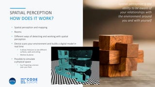 HOLOBASICS 16
SPATIAL PERCEPTION
HOW DOES IT WORK?
• Spatial perception and mapping
• Rooms
• Different ways of detecting and working with spatial
perception
• Device scans your environment and builds a digital model in
real time
• It allows HoloLens to see different
surfaces, walls and ceiling
• Meshes & planes
• Possible to simulate
a physical space
• E.g. Projecting a terrain
over your floor
Spatial perception is the
ability to be aware of
your relationships with
the environment around
you and with yourself
 