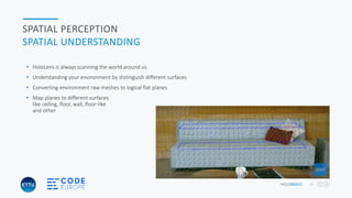 HOLOBASICS 18
SPATIAL PERCEPTION
SPATIAL UNDERSTANDING
 HoloLens is always scanning the world around us
 Understanding your environment by distinguish different surfaces
 Converting environment raw meshes to logical flat planes
 Map planes to different surfaces
like ceiling, floor, wall, floor-like
and other
 