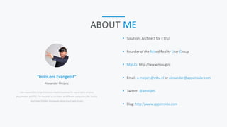 “HoloLens Evangelist”
I am responsible for architecture related business for our project services
department at ETTU. I’m involved as architect at different companies like Jumbo
Maritime, PGGM, Gemeente Amersfoort and others
Alexander Meijers
ABOUT ME
 Solutions Architect for ETTU
 Founder of the Mixed Reality User Group
 MixUG: http://www.mixug.nl
 Email: a.meijers@ettu.nl or alexander@appzinside.com
 Twitter: @ameijers
 Blog: http://www.appzinside.com
 