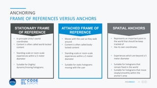 HOLOBASICS 24
ANCHORING
FRAME OF REFERENCES VERSUS ANCHORS
• Moves with the user as they walk
around
• Content is often called body-
locked content
• Standing-scale or room-scale
experiences within a 5 meter
diameter
• Suitable for static holograms
moving with the user
ATTACHED FRAME OF
REFERENCE
• In principle Unity’s world
coordinates
• Content is often called world-locked
content
• Standing-scale or room-scale
experiences within a 5 meter
diameter
• Suitable for (highly)
dynamic/moving holograms
STATIONARY FRAME
OF REFERENCE
• Represents an important point in
the world that should be keep
tracked of
• Has its own coordinates
• Experiences which are beyond a 5
meter diameter
• Suitable for holograms that
remain fixed in the world
• Suitable for holograms that move
slowly/smoothly within the
anchor’s area
SPATIAL ANCHORS
 