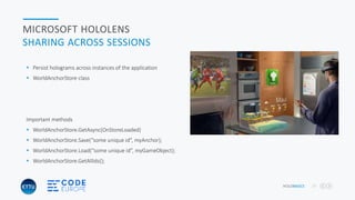 HOLOBASICS 27
MICROSOFT HOLOLENS
SHARING ACROSS SESSIONS
 Persist holograms across instances of the application
 WorldAnchorStore class
Important methods
 WorldAnchorStore.GetAsync(OnStoreLoaded)
 WorldAnchorStore.Save(“some unique id”, myAnchor);
 WorldAnchorStore.Load(“some unique id”, myGameObject);
 WorldAnchorStore.GetAllIds();
 