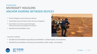 HOLOBASICS 28
MICROSOFT HOLOLENS
ANCHOR SHARING BETWEEN DEVICES
 Persist holograms across HoloLens devices
 Collectively view and interact with the same holograms
 Each device must have scanned enough
of the environment to position the anchor
 WorldAnchorTransferBatch class
Important methods
 WorldAnchorTransferBatch.ExportAsync(transferBatch, onDataAvailable, onCompleted);
 WorldAnchorTransferBatch.ImportAsync(serializeData, offset, length, onComplete);
 