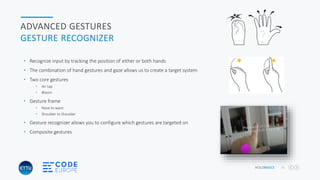 HOLOBASICS 31
ADVANCED GESTURES
GESTURE RECOGNIZER
• Recognize input by tracking the position of either or both hands
• The combination of hand gestures and gaze allows us to create a target system
• Two core gestures
• Air tap
• Bloom
• Gesture frame
• Nose to waist
• Shoulder to Shoulder
• Gesture recognizer allows you to configure which gestures are targeted on
• Composite gestures
 