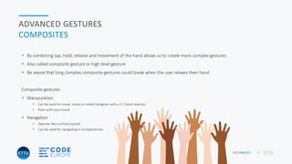 HOLOBASICS 32
ADVANCED GESTURES
COMPOSITES
 By combining tap, hold, release and movement of the hand allows us to create more complex gestures
 Also called composite gesture or high level gesture
 Be aware that long complex composite gestures could break when the user relaxes their hand
Composite gestures
 Manipulation
 Can be used for move, resize or rotate hologram with a 1:1 hand reaction
 Paint with your hands
 Navigation
 Operate like a virtual joystick
 Can be used for navigating in UI experiences
 