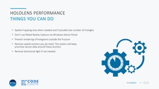 HOLOBASICS 40
HOLOLENS PERFORMANCE
THINGS YOU CAN DO
 Spatial mapping only when needed and if possible low number of triangles
 Don’t use Mixed Reality Capture via Windows Device Portal
 Prevent rendering of holograms outside the frustum
 Remove spatial anchors you do need. The system will keep
prioritize sensor data around these anchors
 Remove directional light if not needed
 