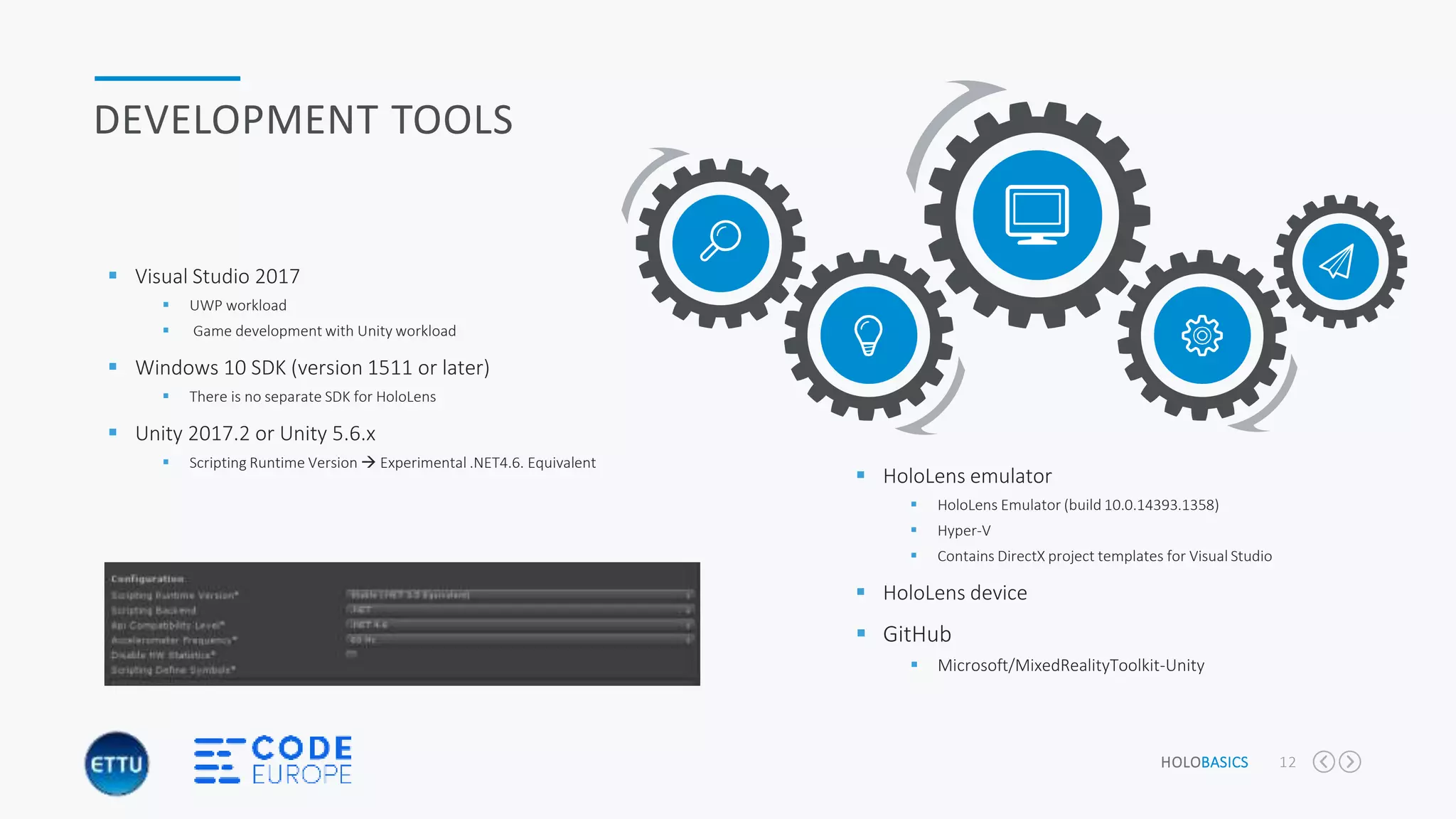 HOLOBASICS 12
DEVELOPMENT TOOLS
 Visual Studio 2017
 UWP workload
 Game development with Unity workload
 Windows 10 SDK (version 1511 or later)
 There is no separate SDK for HoloLens
 Unity 2017.2 or Unity 5.6.x
 Scripting Runtime Version  Experimental .NET4.6. Equivalent
 HoloLens emulator
 HoloLens Emulator (build 10.0.14393.1358)
 Hyper-V
 Contains DirectX project templates for Visual Studio
 HoloLens device
 GitHub
 Microsoft/MixedRealityToolkit-Unity
 