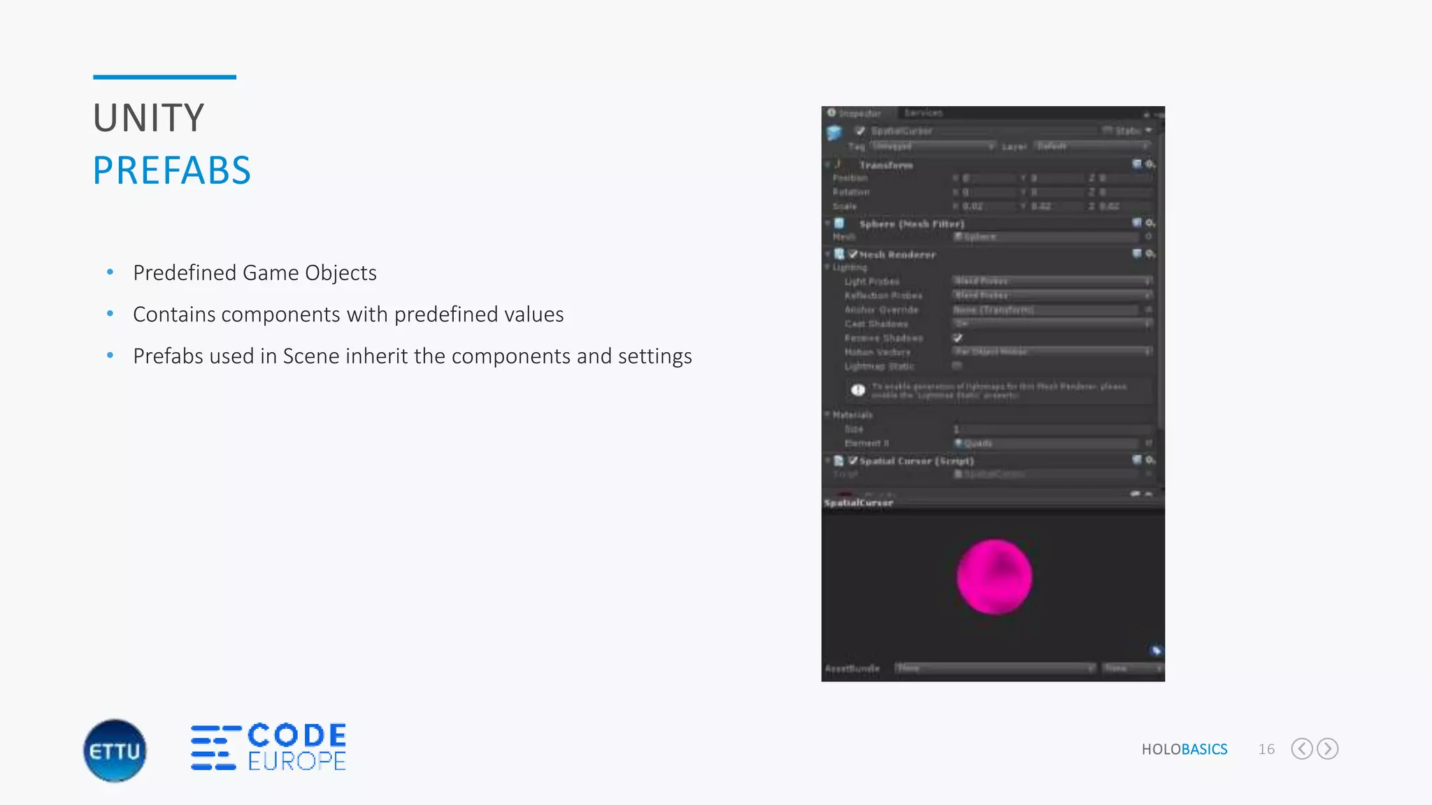 HOLOBASICS 16
UNITY
PREFABS
• Predefined Game Objects
• Contains components with predefined values
• Prefabs used in Scene inherit the components and settings
 